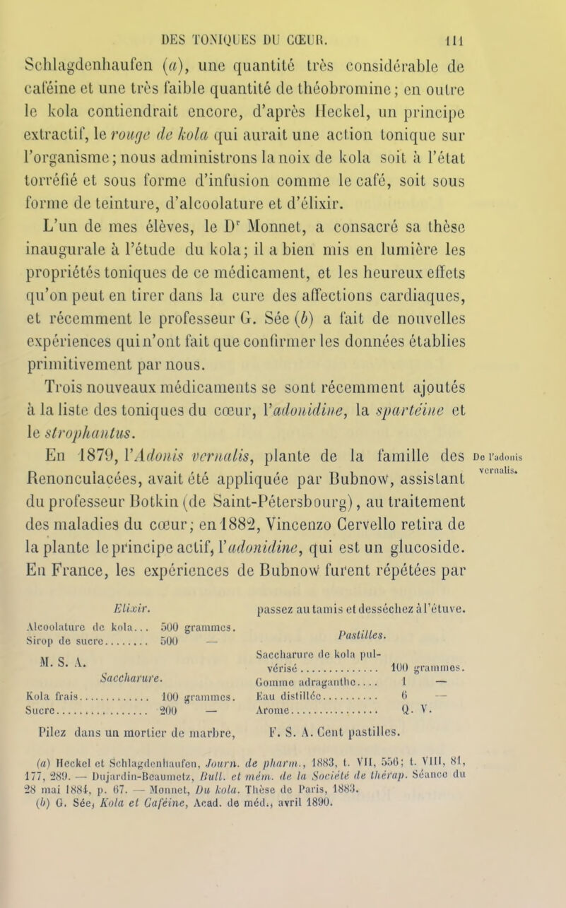 Schlagdenhaufen (a), une quantité très considérable de caféine et une très faible quantité de théobromine; en outre le kola contiendrait encore, d’après Heckel, un principe extractif, le rouge de kola qui aurait une action tonique sur l’organisme ; nous administrons la noix de kola soit à l’état torréfié et sous forme d’infusion comme le café, soit sous forme de teinture, d’alcoolature et d’élixir. L’un de mes élèves, le l)r Monnet, a consacré sa thèse inaugurale à l’étude du kola; il a bien mis en lumière les propriétés toniques de ce médicament, et les heureux effets qu’on peut en tirer dans la cure des affections cardiaques, et récemment le professeur G. Sée (b) a fait de nouvelles expériences qui n’ont fait que confirmer les données établies primitivement par nous. Trois nouveaux médicaments se sont récemment ajoutés à la liste des toniques du cœur, Yadonidine, la spartéine et le strophantus. En 1879, Y Adonis verualis, plante de la famille des Rcnoncuiacées, avait été appliquée par Bubnow, assistant du professeur Botkin (de Saint-Pétersbourg), au traitement des maladies du cœur; en 188u2, Vincenzo Cervello retira de la plante le principe actif, Yadonidine, qui est un glucoside. En France, les expériences de Bubnow furent répétées par Elixir. Alcoolature de kola... 500 grammes. Sirop de sucre 500 M. S. A. Saccharure. Kola frais 100 grammes. Sucre 200 — Pilez dans un mortier de marbre, [tassez au tamis et desséchez à l’étuve. Pastilles. Saccharure de kola pul- vérisé 100 grammes. Gomme adraganthe.... 1 — Eau distillée 0 Arôme . U • V. F. S. A. Cent pastilles. (a) Hcckel et Schlagdenhaufen, Journ. de pharm., 1883, t. VU, 556; t- VIII, 81, 177, 280. — Dujardin-Bcaumctz, Bull, et mèm. de la Société île thètap. Séance du 28 mai 188i, p. 67. — Monnet, Du Icola. Thèse de Paris, 1883. (b) 0. Sée, Kola et Caféine, Acad, de méd*j avril 1800. De l’adonis vcrnalis.