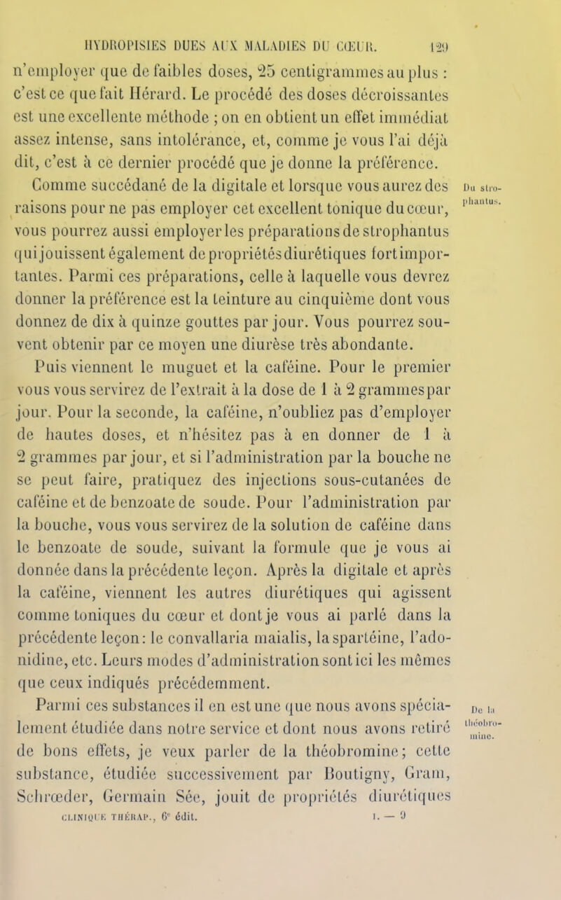 n’employer que de faibles doses, 25 centigrammes au plus : c’est ce que fait Hérard. Le procédé des doses décroissantes est une excellente méthode ; on en obtient un effet immédiat assez intense, sans intolérance, et, comme je vous l’ai déjà dit, c’est à ce dernier procédé que je donne la préférence. Comme succédané de la digitale et lorsque vous aurez des raisons pour ne pas employer cet excellent tonique du cœur, vous pourrez aussi employer les préparations de strophantus qui jouissent également de propriétés diurétiques fortimpor- tantes. Parmi ces préparations, celle à laquelle vous devrez donner la préférence est la teinture au cinquième dont vous donnez de dix à quinze gouttes par jour. Vous pourrez sou- vent obtenir par ce moyen une diurèse très abondante. Puis viennent le muguet et la caféine. Pour le premier vous vous servirez de l’extrait à la dose de 1 à 2 grammes par jour. Pour la seconde, la caféine, n’oubliez pas d’employer de hautes doses, et nhésitez pas à en donner de 1 à 2 grammes par jour, et si l’administration par la bouche ne se peut faire, pratiquez des injections sous-cutanées de caféine et de benzoate de soude. Pour l’administration par la bouche, vous vous servirez de la solution de caféine dans le benzoate de soude, suivant la formule que je vous ai donnée dans la précédente leçon. Après la digitale et après la caféine, viennent les autres diurétiques qui agissent comme toniques du cœur et dont je vous ai parlé dans la précédente leçon: le convallaria maialis, laspartéine, l’ado- nidine, etc. Leurs modes d’administration sont ici les mêmes que ceux indiqués précédemment. Parmi ces substances il en est une que nous avons spécia- lement étudiée dans notre service et dont nous avons retiré de bons effets, je veux parler de la théobrominc; cette substance, étudiée successivement par Boutigny, Gram, Schrœder, Germain Sée, jouit de propriétés diurétiques CLINIQUE THÉRAP., 6' édit. I. — 0 Uu slro- phantus. De la llicohi'o- minc.