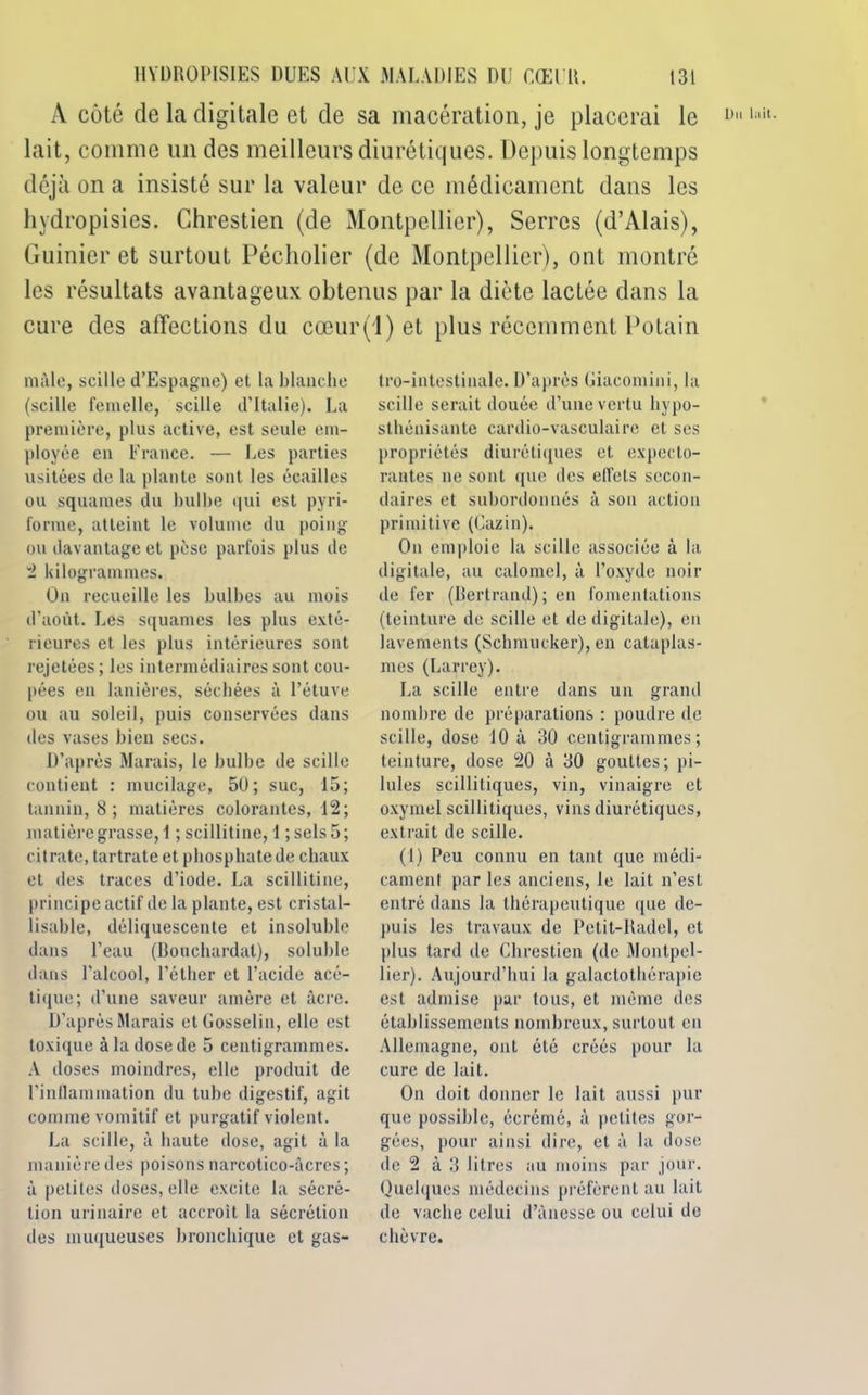 A côté de la digitale et de sa macération, je placerai le lait, comme un des meilleurs diurétiques. Depuis longtemps déjà on a insisté sur la valeur de ce médicament dans les hydropisies. Chrestien (de Montpellier), Serres (d’Alais), Guinier et surtout Pécholier (de Montpellier), ont montré les résultats avantageux obtenus par la diète lactée dans la cure des affections du cœur(l) et plus récemment Potain mâle, scille d’Espagne) et la blanche (scille femelle, scille d’Italie). La première, plus active, est seule em- ployée en France. — Les parties usitées de la plante sont les écailles ou squames du bulbe qui est pyri- forme, atteint le volume du poing ou davantage et pèse parfois plus de 2 kilogrammes. On recueille les bulbes au mois d'août. Les squames les plus exté- rieures et les plus intérieures sont rejetées ; les intermédiaires sont cou- pées en lanières, séchées à l’étuve ou au soleil, puis conservées dans des vases bien secs. D’après Marais, le bulbe de scille contient : mucilage, 50; suc, 15; tannin, 8 ; matières colorantes, 12; matière grasse, 1 ; scillitine, 1 ; sels 5 ; citrate, tartrate et phosphate de chaux et des traces d’iode. La scillitine, principe actif de la plante, est cristal- lisable, déliquescente et insoluble dans l’eau (Bouchardal), soluble dans l'alcool, l’éther et l’acide acé- tique; d’une saveur amère et âcre. D’après Marais et Gosselin, elle est toxique à la dose de 5 centigrammes. A doses moindres, elle produit de l'inflammation du tube digestif, agit comme vomitif et purgatif violent. La scille, à haute dose, agit à la manière des poisons narcotico-âcres; à petites doses, elle excite la sécré- tion urinaire et accroît la sécrétion des muqueuses bronchique et gas- tro-intestinale. D’après Giacomini, la scille serait douée d’une vertu liypo- sthénisante cardio-vasculaire et ses propriétés diurétiques et expecto- rantes ne sont que des effets secon- daires et subordonnés à son action primitive (Cazin). On emploie la scille associée à la digitale, au calomel, à l’oxyde noir de fer (Bertrand); en fomentations (teinture de scille et de digitale), en lavements (Schmucker), en cataplas- mes (Larrey). La scille entre dans un grand nombre de préparations : poudre de scille, dose 10 à 30 centigrammes; teinture, dose 20 à 30 gouttes; pi- lules scillitiques, vin, vinaigre et oxymel scillitiques, vins diurétiques, extrait de scille. (1) Peu connu en tant que médi- cament par les anciens, le lait n’est entré dans la thérapeutique que de- puis les travaux de Petit-Radel, et plus tard de Chrestien (de Montpel- lier). Aujourd’hui la galactothérapie est admise par tous, et mémo des établissements nombreux, surtout en Allemagne, ont été créés pour la cure de lait. On doit donner le lait aussi pur que possible, écrémé, à petites gor- gées, pour ainsi dire, et à la dose de 2 à 3 litres au moins par jour. Quelques médecins préfèrent au lait de vache celui d’àncsse ou celui de chèvre. Du lait.