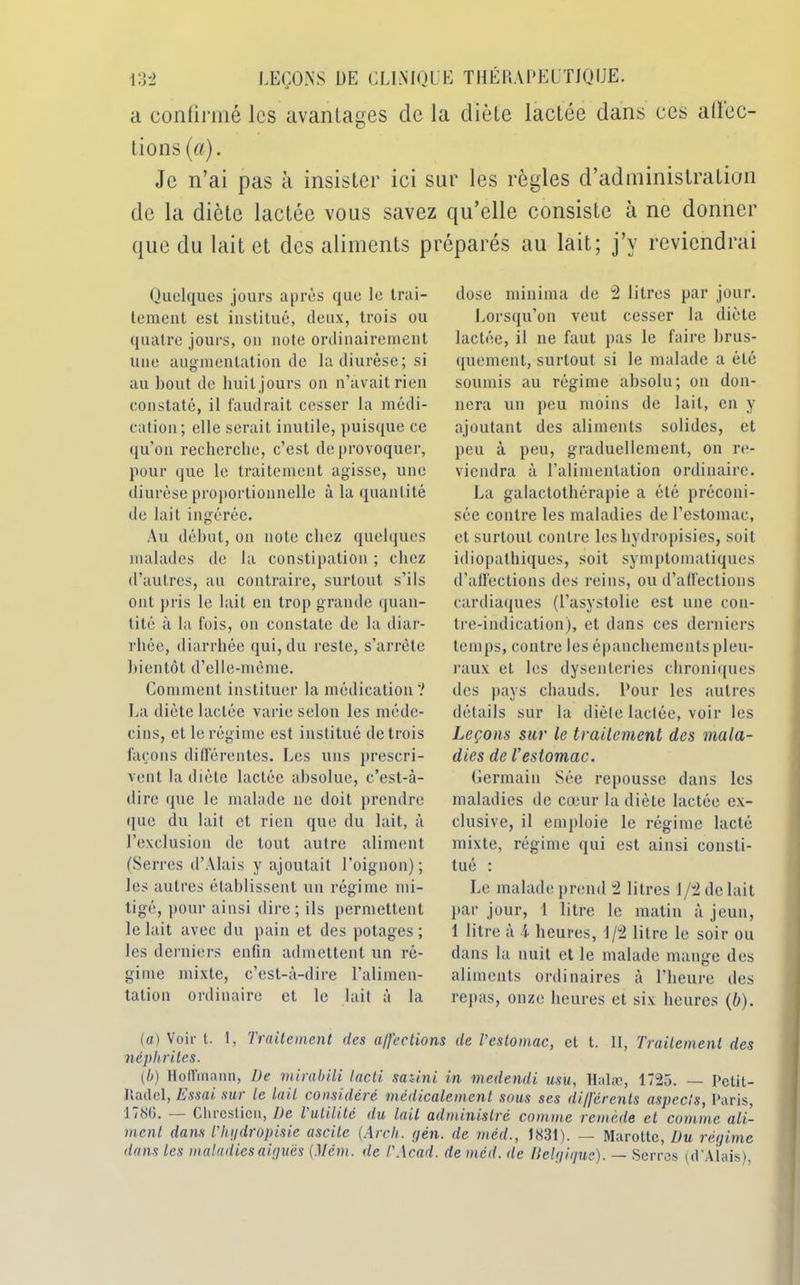 a confirmé les avantages de la diète lactée dans ces atlec- tions (a). Je n’ai pas à insister ici sur les règles d’administration de la diète lactée vous savez qu’elle consiste à ne donner que du lait et des aliments préparés au lait; j’y reviendrai Quelques jours après que le trai- tement est institué, deux, trois ou quatre jours, on note ordinairement une augmentation de la diurèse; si au bout de huit jours on n’avait rien constaté, il faudrait cesser la médi- cation; elle serait inutile, puisque ce qu’on recherche, c’est de provoquer, pour que le traitement agisse, une diurèse proportionnelle à la quantité de lait ingérée. Au début, on note chez quelques malades de la constipation ; chez d’autres, au contraire, surtout s’ils ont pris le lait en trop grande quan- tité à la fois, on constate de la diar- rhée, diarrhée qui, du reste, s’arrête bientôt d’elle-même. Comment instituer la médication? La diète lactée varie selon les méde- cins, et le régime est institué de trois façons différentes. Les uns prescri- vent. la diète lactée absolue, c’est-à- dire que le malade ne doit prendre que du lait et rien que du lait, à l’exclusion de tout autre aliment (Serres d’AIais y ajoutait l’oignon); les autres établissent un régime mi- tigé, pour ainsi dire ; ils permettent le lait avec du pain et des potages; les derniers enfin admettent un ré- gime mixte, c’est-à-dire l’alimen- tation ordinaire et le lait à la dose minima de 2 litres par jour. Lorsqu’on veut cesser la diète lactée, il ne faut pas le faire brus- quement, surtout si le malade a été soumis au régime absolu; on don- nera un peu moins de lait, en y ajoutant des aliments solides, et peu à peu, graduellement, on re- viendra à l’alimentation ordinaire. La galactothérapie a été préconi- sée contre les maladies de l’estomac, et surtout contre les hydropisies, soit idiopathiques, soit symptomatiques d’affections des reins, ou d’affections cardiaques (l’asystolie est une con- tre-indication), et dans ces derniers temps, contre les épanchements pleu- raux et les dysenteries chroniques des pays chauds, l’our les autres détails sur la dièle lactée, voir les Leçons sur le traitement des mala- dies de l’estomac. Germain Sée repousse dans les maladies de cœur la dièle lactée ex- clusive, il emploie le régime lacté mixte, régime qui est ainsi consti- tué : Le malade prend 2 litres 1/2 de lait par jour, 1 litre le matin à jeun, 1 litre à 4 heures, 1/2 litre le soir ou dans la nuit et le malade mange des aliments ordinaires à l’heure des repas, onze heures et six heures (b). (a) Voir t. I, Traitement des a/fections de Testomac, et t. II, Traitement des néphrites. (b) Hoffmann, De mirabili lacti saüni in medendi usu, Halæ, 1725. — Pctit- liadcl, Essai sur Le Lait considéré médicalement sous ses di/jérents aspects, Paris, 1/80. Cliresticn, De l utilité du lait administré comme remède et comme ali- ment dans Thydropisie ascite [Arcli. gén. de méd., 1831). — Marotte, Du régime dans les maladies aiguës {.Mém. de T Acad, de méd. île Belgique). — Serres (d’Alais),