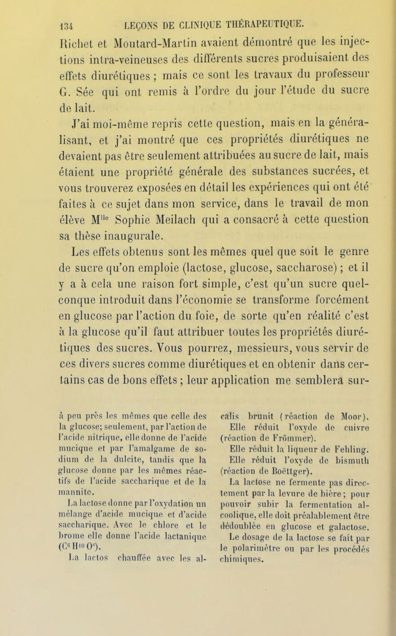 Richet et Moutard-Martin avaient démontré que les injec- tions intra-veineuses des différents sucres produisaient des effets diurétiques ; mais ce sont les travaux du professeur G. Sée qui ont remis à l’ordre du jour l’étude du sucre de lait. J’ai moi-même repris cette question, mais en la généra- lisant, et j’ai montré que ces propriétés diurétiques ne devaient pas être seulement attribuées au sucre de lait, mais étaient une propriété générale des substances sucrées, et vous trouverez exposées en détail les expériences qui ont été faites à ce sujet dans mon service, dans le travail démon élève Mlle Sophie Meilach qui a consacré à cette question sa thèse inaugurale. Les effets obtenus sont les mêmes quel que soit le genre de sucre qu’on emploie (lactose, glucose, saccharose) ; et il y a à cela une raison fort simple, c’est qu’un sucre quel- conque introduit dans l’économie se transforme forcément en glucose par l’action du foie, de sorte qu’en réalité c’est à la glucose qu’il faut attribuer toutes les propriétés diuré- tiques des sucres. Vous pourrez, messieurs, vous servir de ces divers sucres comme diurétiques et en obtenir dans cer- tains cas de bons effets ; leur application me semblera sur- à peu près les mêmes que celle des la glucose; seulement, par l’action de l’acide nitrique, elle donne de l’acide mucique et par l’amalgame de so- dium de la dulcite, tandis que la glucose donne par les mêmes réac- tifs de l’acide saccharique et de la mannitc. La lactose donne par l’oxydation un mélange d’acide mimique et d’acide saccharique. Avec le chlore et. le brome elle donne l’acide lactanique (C6 H'o O). La lactos chauffée avec les al- calis brunit (réaction de Moor). Elle réduit l’oxyde de cuivre (réaction de Frômmer). Elle réduit la liqueur de Fehling. Elle réduit l’oxyde de bismuth (réaction de Boëttger). La lactose ne fermente pas direc- tement parla levure de bière; pour pouvoir subir la fermentation al- coolique. elle doit préalablement être dédoublée en glucose et galactose. Le dosage de la lactose se fait par le polarimêtre ou par les procédés chimiques.