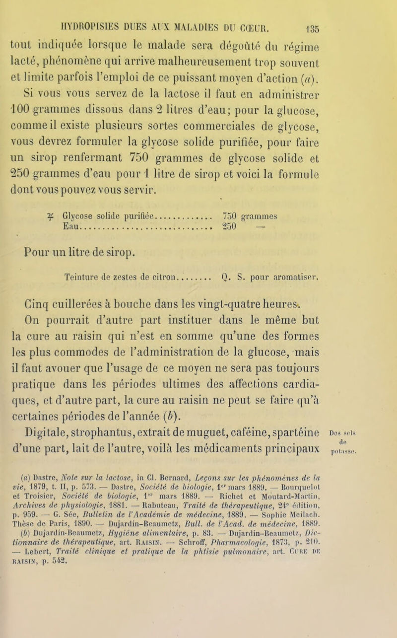 tout indiquée lorsque le malade sera dégoûté du régime lacté, phénomène qui arrive malheureusement trop souvent et limite parfois l’emploi de ce puissant moyen d’action (a). Si vous vous servez de la lactose il faut en administrer 100 grammes dissous dans 2 litres d’eau; pour la glucose, comme il existe plusieurs sortes commerciales de glycose, vous devrez formuler la glycose solide purifiée, pour faire un sirop renfermant 750 grammes de glycose solide et 250 grammes d’eau pour 1 litre de sirop et voici la formule dont vous pouvez vous servir. if Glycose solide purifiée 750 grammes Eau 250 — Pour un litre de sirop. Teinture de zestes de citron. Q. S. pour aromatiser. Cinq cuillerées à bouche dans les vingt-quatre heures*. On pourrait d’autre part instituer dans le même but la cure au raisin qui n’est en somme qu’une des formes les plus commodes de l’administration de la glucose, mais il faut avouer que l’usage de ce moyen ne sera pas toujours pratique dans les périodes ultimes des affections cardia- ques, et d’autre part, la cure au raisin ne peut se faire qu’à certaines périodes de l’année (b). Digi taie, strophantus, extrait de muguet, caféine, spartéine d’une part, lait de l’autre, voilà les médicaments principaux (a) Dastre, Note sur la lactose, in Cl. Bernard, Leçons sur les phénomènes de la vie, 1879, t. II, p. 573. — Dastre, Société de biologie, 1er mars 1889. — Bourquelot et Troisier, Société de biologie, 1er mars 1889. — Richet et Moutard-Martin, Archives de physiologie, 1881. —Rabuteau, Traité de thérapeutique, 24° édition, p. 959. — G. Sée, Bulletin de l’Académie de médecine, 1889. — Sophie Mcilach. Thèse de Paris, 1890. — Dujardin-Beaumetz, Bull, de l’Acad, de médecine, 1889. (b) Dujardin-Beaumetz, Hygiène alimentaire, p. 83. — Dujardin-Beaumetz, Dic- tionnaire de thérapeutique, art. Raisin. — SchrolT, Pharmacologie. 1873, p. 210. — Lebert, Traité clinique et pratique de la phtisie pulmonaire, art. Ci re de raisin, p. 542. Dos sols de potasse.