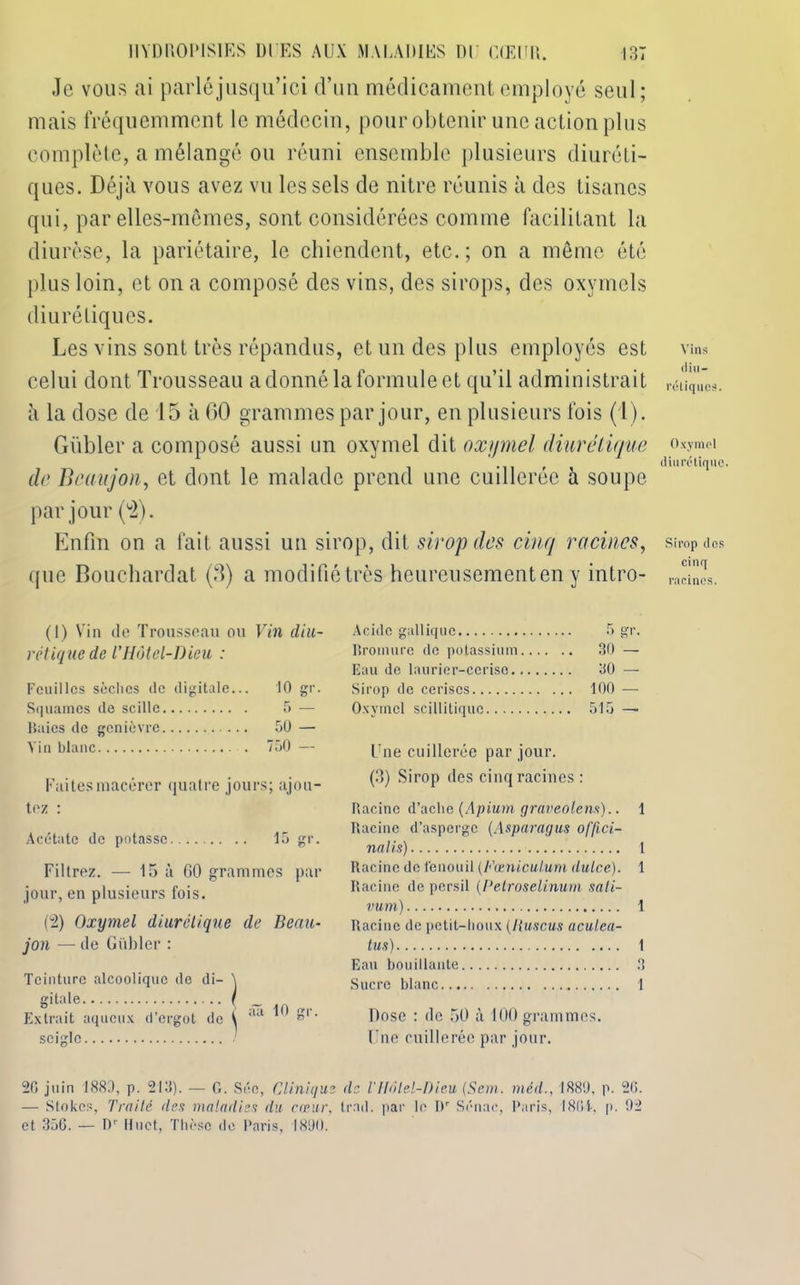 X. Je vous ai parlé jusqu’ici d’un médicament employé seul; mais fréquemment le médecin, pour obtenir une action plus complète, a mélangé ou réuni ensemble plusieurs diuréti- ques. Déjà vous avez vu les sels de nitre réunis à des tisanes qui, par elles-mêmes, sont considérées comme facilitant la diurèse, la pariétaire, le chiendent, etc.; on a même été plus loin, et on a composé des vins, des sirops, des oxymels diurétiques. Les vins sont très répandus, et un des plus employés est celui dont Trousseau a donné la formule et qu’il administrait à la dose de 15 à 60 grammes par jour, en plusieurs fois (1). Gübler a composé aussi un oxymel dit oxymel diurétique de Beaujon, et dont le malade prend une cuillerée à soupe par jour (°2). Enfin on a fait aussi un sirop, dit sirop des cinq racines, que Bouchardat (fi) a modifié très heureusement en y intro- Vins diu- rétiques. Oxymel diurétique. Sirop des cinq racines. (1) Vin do Trousseau ou Vin diu- rétique de l'Hôtel-Dieu : Feuilles sèches de digitale... 10 gr. Squames de scille 5 — Baies de genièvre 50 — Vin blanc 750 — Faites macérer quatre jours; ajou- tez : Acétate de potasse 15 gr. Filtrez. — 15 à GO grammes par jour, en plusieurs fois. (2) Oxymel diurétique de Beau- jon — de Gübler : Teinture alcoolique de di- Acide gallique 5 gr. Bromure de potassium 30 — Eau de laurier-cerise 30 — Sirop de cerises 100 — Oxymel scillitiquc 515 — Une cuillerée par jour. (3) Sirop des cinq racines : Racine d’aclie (Apium graveolem).. 1 Racine d’asperge [Asparagus offici- ne lis) 1 Racine de fenouil (Fæniculum dulce). 1 Racine de persil (Petroselinum sali- vum) 1 Racine de petit-houx [Ruscus aculea- tus) 1 Eau bouillante 3 Sucre blanc 1 Dose : de 50 à 100 grammes. Une cuillerée par jour. 20 juin 1880, p. 213). — G. Séc, Clinique de l'Hôtel-Dieu, [Sem. méil., 1880, p. 26. — Stokcs, Traité des maladies du cœur, trad. par le Dr Sénae, Paris, 1801, p. 92