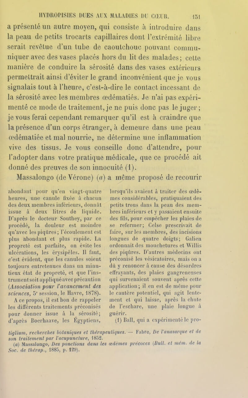 a présenté un autre moyen, qui consiste à introduire dans la peau de petits trocarts capillaires dont l’extrémité libre serait revêtue d'un tube de caoutchouc pouvant commu- niquer avec des vases placés hors du lit des malades; cette manière de conduire la sérosité dans des vases extérieurs permettrait ainsi d’éviter le grand inconvénient que je vous signalais tout à l’heure, c’est-à-dire le contact incessant de la sérosité avec les membres œdématiés. Je n’ai pas expéri- menté ce mode de traitement, je ne puis donc pas le juger ; je vous ferai cependant remarquer qu’il est à craindre que la présence d’un corps étranger, à demeure dans une peau œdématiée et mal nourrie, ne détermine une inllammation vive des tissus. Je vous conseille donc d’attendre, pour l’adopter dans votre pratique médicale, que ce procédé ait donné des preuves de son innocuité (l). Massalongo (de Vérone) (a) a même proposé de recourir abondant pour qu’en vingt-quatre heures, une canule fixée à chacun des deux membres inférieurs, donnât issue à deux litres de liquide. D’après le docteur Southey, par ce procédé, la douleur est moindre qu’avec les piqûres; l'écoulement est plus abondant et plus rapide. La propreté est parfaite, on évite les ulcérations, les érysipèles. 11 faut, c’est évident, que les canules soient toujours entretenues dans un minu- tieux état de propreté, et que l’ins- trument soit appliqué avec précaution (Association pour /’avancement des sciences, 5' session, le Havre, 1878). A ce propos, il est bon de rappeler les différents traitements préconisés pour donner issue à la sérosité; d’après Boerhaave, les Égyptiens, lorsqu’ils avaient à traiter des œdè- mes considérables, pratiquaient des petits trous dans la peau des mem- bres inférieurs et y passaient ensuite des fils, pour empêcher les plaies de se refermer; Celse prescrivait de faire, sur les membres, des incisions longues de quatre doigts; Galien ordonnait des mouchetures et Willis des piqûres. D’autres médecins ont préconisé les vésicatoires, mais on a dû y renoncer à cause des désordres effrayants, des plaies gangreneuses qui survenaient souvent après cette application; il en est de même pour le cautère potentiel, qui agit lente- ment et qui laisse, après la chute de l’eschare, une plaie longue à guérir. (1) Bail, qui a expérimenté le pro- liglium, recherches botaniques et thérapeutiques. — Fabre, De l’anasarque et (le son traitement par l’acupuncture, 1852. (a) Massalongo, Des ponctions dans les œdèmes précoces (Bull, et mém. de la Soc. de thérap., 1885, p. 12'J).