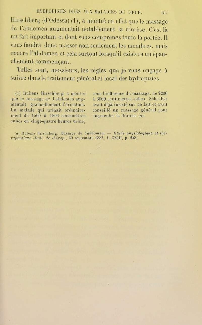 llirschberg (d Odessa) (1), a montré on clfet que le massage de l’abdomen augmentait notablement la diurèse. C’est là un fait important et dont vous comprenez toute la portée. Il vous faudra donc masser non seulement les membres, mais encore l’abdomen et cela surtout lorsqu’il existera un épan- chement commençant. Telles sont, messieurs, les règles que je vous engage à suivre dans le traitement général et local des hydropisies. (1) Rubens llirscliberg a montré que le massage de l’abdomen aug- mentait graduellement l’urination. Un malade qui urinait ordinaire- ment de 1500 à 1800 centimètres cubes en vingt-quatre heures urine, sous l’influence du massage, de 2^00 à 3000 centimètres cubes. Schreber avait déjà insisté sur ce fait et avait conseillé un massage général pour augmenter la diurèse (a). (a) Rubens llirscliberg, Massage de l'abdomen. —- blude physiologique et thé- rapeutique [Bull, de lliérap., 30 septembre 1887, t. CX.11I, p. 248)