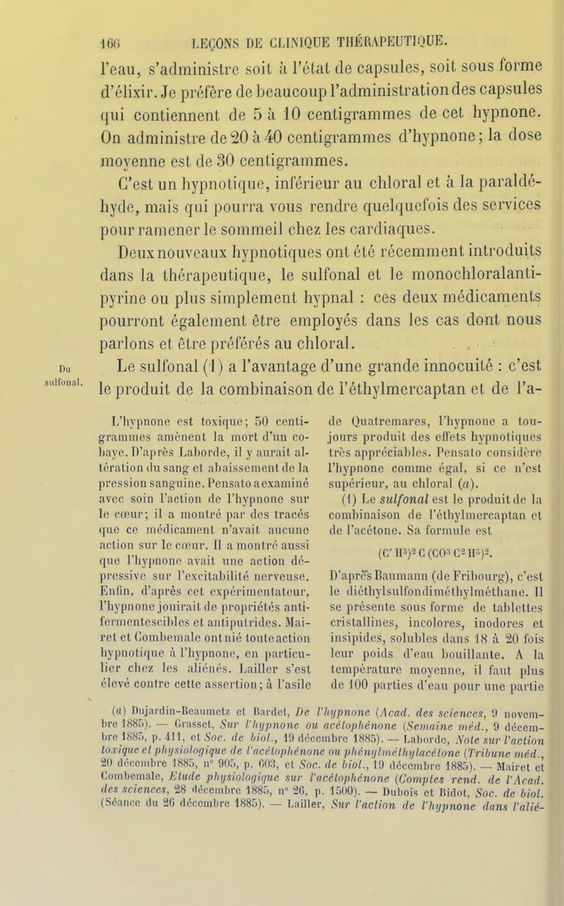 Du sulfonal. 161» LEÇONS DE CLINIQUE THÉRAPEUTIQUE, l’eau, s’administre soit à l’état de capsules, soit sous forme d’élixir. Je préfère de beaucoup l’administration des capsules qui contiennent de 5 à 10 centigrammes de cet hypnone. On administre de 20 à 40 centigrammes d’hypnone; la dose moyenne est de 30 centigrammes. C’est un hypnotique, inférieur au chloral et à la paraldé- hyde, mais qui pourra vous rendre quelquefois des services pour ramener le sommeil chez les cardiaques. Deux nouveaux hypnotiques ont été récemment introduits dans la thérapeutique, le sulfonal et le monochloralanti- pyrine ou plus simplement hypnal : ces deux médicaments pourront également être employés dans les cas dont nous parlons et être préférés au chloral. J^e sulfonal (1) a l’avantage d’une grande innocuité : c’est le produit de la combinaison de l’éthylmercaptan et de l’a- L’hvpnone est toxique; 50 centi- grammes amènent la mort d’un co- baye. D’après Laborde, il y aurait al- tération du sang et abaissement de la pression sanguine. Pensato aexaminé avec soin l’action de l’hypnone sur le cœur; il a montré par des tracés que ce médicament n’avait aucune action sur le cœur. Il a montré aussi que l’hypnone avait une action dé- pressive sur l’excitabilité nerveuse. Enfin, d’après cet expérimentateur, l’bypnonc jouirait de propriétés anti- fermentescibles et antiputrides. Mai- rct et Combcmale ont nié toute action hypnotique à l’bypnone, en particu- lier chez les aliénés. Laillcr s’est élevé contre cette assertion; à l’asile de Quatremares, l’hypnone a tou- jours produit des effets hypnotiques très appréciables. Pensato considère l’hypnone comme égal, si ce n’est supérieur, au chloral (a). (1) Le sulfonal est le produit de la combinaison de l'éthylmercaptan et de l’acétone. Sa formule est (C’ 113)2 G (CO3 C2 IL)2. D’apres Baumann (de Fribourg), c’est le diéthylsulfondiméthylméthane. Il se présente sous forme de tablettes cristallines, incolores, inodores et insipides, solubles dans 18 à 20 fois leur poids d’eau bouillante. A la température moyenne, il faut plus de 100 parties d’eau pour une partie (a) Dujardin-Beaumetz et Bardot, De l’hypnone (Acad, des sciences, 9 novem- bre 1885). — Grasset, Sur l’hypnone ou acélopliénone (Semaine méd., 9 décem- bre 1885, p. 411, et Soc. de biol., 19 décembre 1885). — Laborde, Noie sur l'action toxique et physiologique de l’acétophénone ou phénylméthylacétone (Tribune méd , 20 décembre 1885, n 905, p. COB, cl Soc. de biol., 19 décembre 1885). — Mairet et Combcmale, Elude physiologique sur Vacélopliénone (Comptes rend, de l'Acad. des sciences, 28 décembre 1885, n» 26, p. 1500). — Dubois et Bidot, Soc. de biol. (Séance du 26 décembre 1885). — Laitier, Sur l'action de l’hypnone dans l'alié-