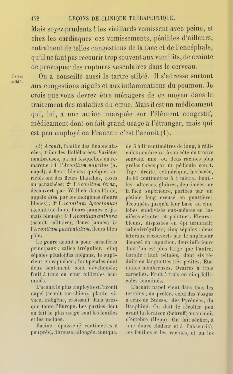 Tartre stibié. 172 LEÇONS DE CLINIQUE THÉRAPEUTIQUE. Mais soyez prudents ! les vieillards vomissent avec peine, et chez les cardiaques ces vomissements, pénibles d’ailleurs, entraînent de telles congestions de la face et de l’encéphale, qu’il ne faut pas recourir trop souvent aux vomitifs, de crainte de provoquer des ruptures vasculaires dans le cerveau. On a conseillé aussi le tartre stibié. 11 s’adresse surtout aux congestions aigues et aux inllammations du poumon. Je crois que vous devrez être ménagers de ce moyen dans le traitement des maladies du cœur. Mais il est un médicament qui, lui, a une action marquée sur l’élément congestif, médicament dont on fait grand usage à l’étranger, mais qui est peu employé en France : c’est l’aconit (1). (1) Aconit, famille des Ilenoncula- cées, tribu des Helléborées. Variétés nombreuses, parmi lesquelles on re- marque : 1° VAconitum napcllus (A. napel), à fleurs bleues; quelques va- riétés ont des fleurs blanches, roses ou panachées; 2° VAconitum ferox, découvert par Wallich dans l’Inde, appelé bish par les indigènes (fleurs bleues) ; 3° VAconitum lycoctonum (aconit tue-loup, fleurs jaunes et ja- mais bleues) ; 4' V Aconitiun anthora (aconit solitaire), fleurs jaunes; 5° VAconitum paniculatum, fleurs bleu pâle. Le genre aconit a pour caractères principaux : calice irrégulier, cinq sépales pétaloïdes inégaux, le supé- rieur en capuchon; huit pétales dont deux seulement sont développés; fruit à trois ou cinq follicules acu- minés. L’aconit le plus employé estrac.onit napel (aconit tue-chien), plante vi- vace, indigène, croissant dans pres- que toute l’Europe. Les parties dont on fait le plus usage sont les feuilles et les racines. Racine : épaisse (4 centimètres à peu près), fibreuse, allongée,conique, de 5 à 10 centimètres de long, à radi- cules nombreux ;àson côté on trouve souvent une ou deux racines plus grêles fixées par un pédicule court. Tige : droite, cylindrique, herbacée, de 80 centimètres à 1 mètre. Feuil- les : alternes, glabres, déprimées sur la face supérieure, portées par un pétiole long creusé en gouttière; découpées jusqu’à leur base en cinq lobes subdivisés eux-mêmes en la- nières étroites et pointues. Fleurs : bleues, disposées en épi terminal; calice irrégulier ; cinq sépales : deux latéraux recouverts par le supérieur disposé en capuchon, deux inférieurs dont l’un est plus large que l’autre. Corolle : huit pétales, dont six ré- duits en languettes très petites. Eta- mines nombreuses. Ovaires à trois carpelles. Fruit à trois ou cinq folli- cules acuminés. L’aconit napel vient dans tous les terrains ; on préfère celui des Vosges à ceux de Suisse, des Pyrénées, du Dauphiné. On doit le récolter peu avant la floraison (Schrolï) ou au mois d’octobre (Hepp). On fait sécher, à une douce chaleur et à l’obscurité, les feuilles et les racines, et on les