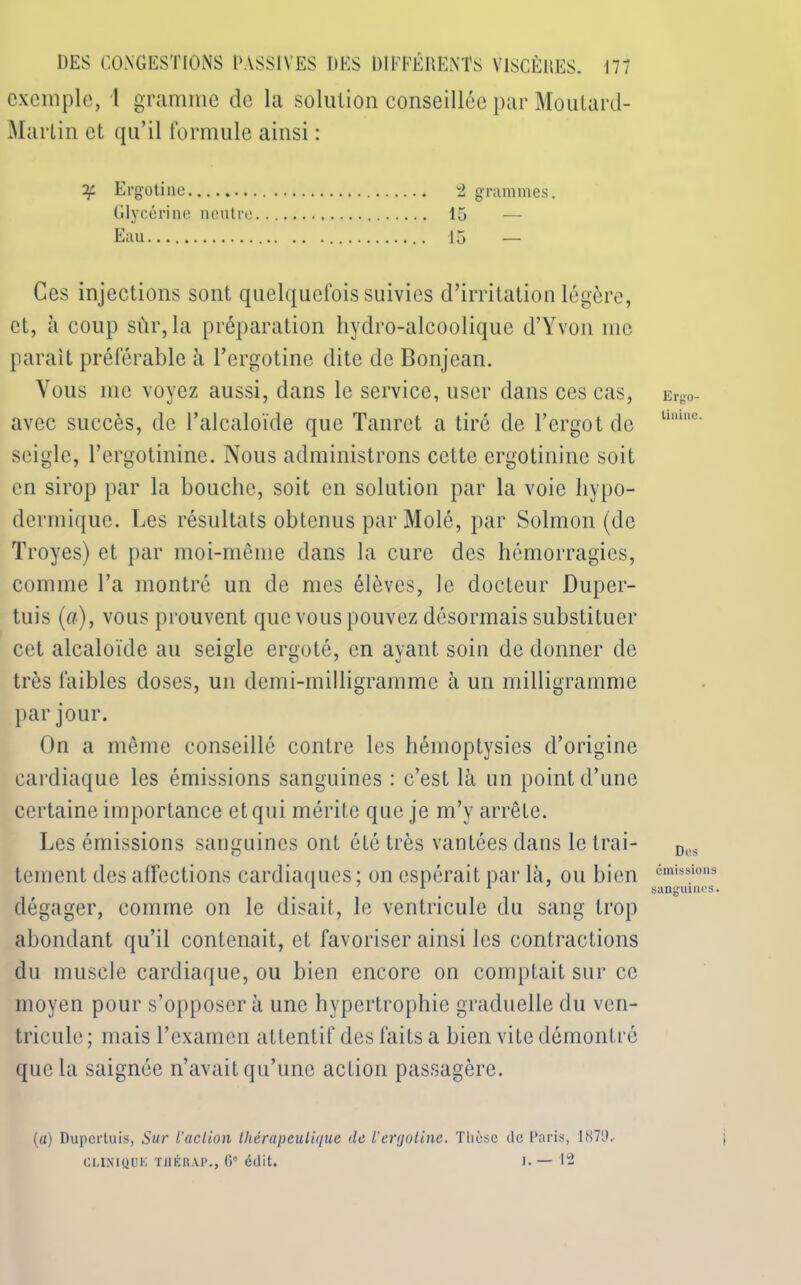 exemple, 1 gramme de la solution conseillée par Moutard- Marlin et qu’il formule ainsi : if Ergotine 2 grammes. Glycérine neutre 15 Eau 15 — Ces injections sont quelquefois suivies d’irritation légère, et, à coup sûr, la préparation hydro-alcoolique d’Yvon me parait préférable à l’ergotine dite de Bon jean. Vous me voyez aussi, dans le service, user dans ces cas, avec succès, de l’alcaloïde que Tanret a tiré de l’ergot de seigle, l’ergotinine. Nous administrons cette crgotininc soit en sirop par la bouche, soit en solution par la voie hypo- dermique. Les résultats obtenus par Molé, par Solmon (de Troyes) et par moi-même dans la cure des hémorragies, comme l’a montré un de mes élèves, le docteur Duper- tuis (a), vous prouvent que vous pouvez désormais substituer cet alcaloïde au seigle ergoté, en ayant soin de donner de très faibles doses, un demi-milligramme à un milligramme par jour. On a même conseillé contre les hémoptysies d’origine cardiaque les émissions sanguines : c’est là un point d’une certaine importance et qui mérite que je m’y arrête. Les émissions sanguines ont été très vantées dans le trai- tement des affections cardiaques ; on espérait par là, ou bien dégager, comme on le disait, le ventricule du sang trop abondant qu’il contenait, et favoriser ainsi les contractions du muscle cardiaque, ou bien encore on comptait sur ce moyen pour s’opposer à une hypertrophie graduelle du ven- tricule ; mais l’examen attentif des faits a bien vite démontré que la saignée n’avait qu’une action passagère. (a) Dupcrtuis, Sur l'action thérapeutique de l’ergotine. Thèse de Paris, 187l>, CI.INIQUK THÉRAP., 6e édit. i. — 12