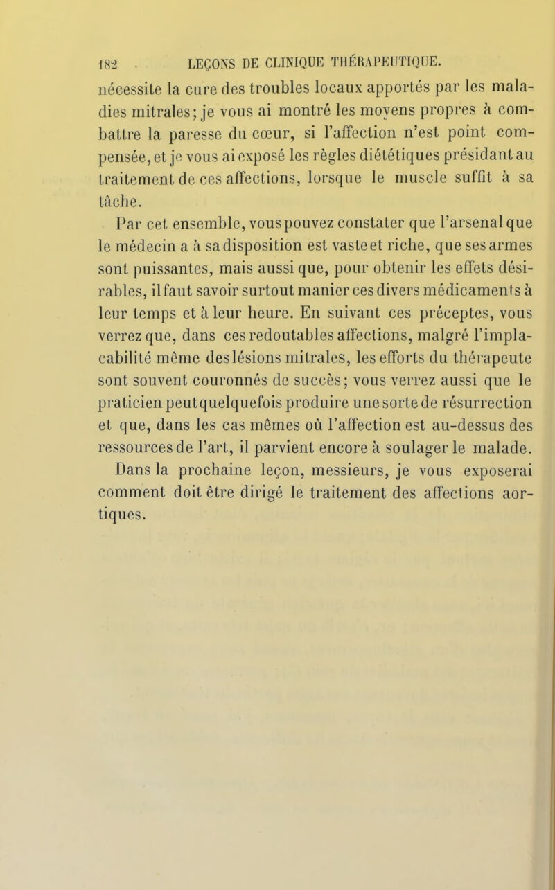 nécessite la cure des troubles locaux apportés par les mala- dies mitrales; je vous ai montré les moyens propres à com- battre la paresse du cœur, si l’affection n’est point com- pensée, et je vous ai exposé les règles diététiques présidant au traitement de ces affections, lorsque le muscle suffit à sa tâche. Par cet ensemble, vous pouvez constater que l’arsenal que le médecin a à sa disposition est vasteet riche, que ses armes sont puissantes, mais aussi que, pour obtenir les effets dési- rables, ilfaut savoir surtout manier ces divers médicaments à leur temps et à leur heure. En suivant ces préceptes, vous verrez que, dans ces redoutables affections, malgré l’impla- cabilité même deslésions mitrales, les efforts du thérapeute sont souvent couronnés de succès; vous verrez aussi que le praLicienpeutquelquefois produire une sorte de résurrection et que, dans les cas mêmes où l’affection est au-dessus des ressources de l’art, il parvient encore à soulager le malade. Dans la prochaine leçon, messieurs, je vous exposerai comment doit être dirigé le traitement des affections aor- tiques.