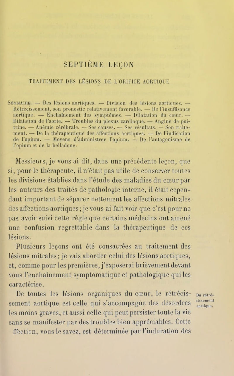 SEPTIÈME LEÇON TRAITEMENT UES LÉSIONS DE [/ORIFICE AORTIQUE Sommaire. — Des lésions aortiques. — Division des lésions aortiques. — Rétrécissement, son pronostic relativement favorable. — De l’insuffisance aortique. — Enchaînement des symptômes. — Dilatation du cœur. — Dilatation cle l’aorte. — Troubles du plexus cardiaque. — Angine de poi- trine. — Anémie cérébrale. — Ses causes. — Ses résultats. — Son traite- ment. — De la thérapeutique des affections aortiques. — De l’indication de l’opium. — Moyens d’administrer l’opium. — De l’antagonisme de l’opium et de la belladone: Messieurs, je vous ai dit, dans une précédente leçon, que si, pour le thérapeute, il n’était pas utile de conserver toutes les divisions établies dans l’étude des maladies du cœur par les auteurs des traités de pathologie interne, il était cepen- dant important de séparer nettement les affections mitrales désaffections aortiques; je vous ai fait voir que c’est pour ne pas avoir suivi cette règle que certains médecins ont amené une confusion regrettable dans la thérapeutique de ces lésions. Plusieurs leçons ont été consacrées au traitement des lésions mitrales; je vais aborder celui des lésions aortiques, et, comme pour les premières, j’exposerai brièvement devant vous l'enchaînement symptomatique et pathologique qui les caractérise. De toutes les lésions organiques du cœur, le rétrécis- sement aortique est celle qui s’accompagne des désordres les moins graves, et aussi celle qui peut persister toute la vie sans se manifester par des troubles bien appréciables. Cette ffection, vous le savez, est déterminée par l’induration des Du rétré- cissement aortique.