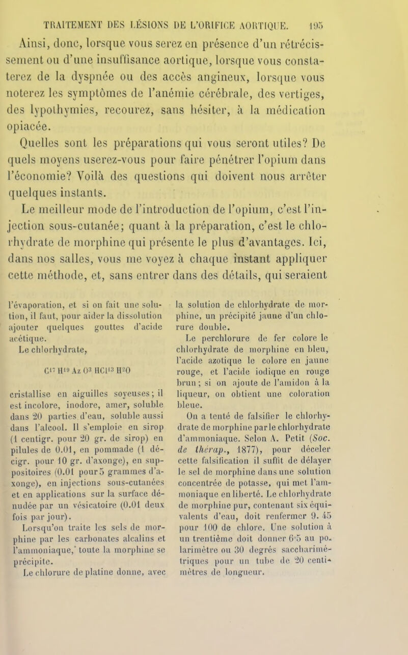 Ainsi, donc, lorsque vous serez en présence d’un rétrécis- sement on d’une insuffisance aortique, lorsque vous consta- terez de la dyspnée ou des accès angineux, lorsque vous noterez les symptômes de l’anémie cérébrale, des vertiges, des lypothymies, recourez, sans hésiter, à la médication opiacée. Quelles sont les préparations qui vous seront utiles? De quels moyens userez-vous pour faire pénétrer l’opium dans l’économie? Voilà des questions qui doivent nous arrêter quelques instants. Le meilleur mode de l’introduction de l’opium, c’est l’in- jection sous-cutanée; quant à la préparation, c’est le chlo- rhydrate de morphine qui présente le plus d’avantages. Ici, dans nos salles, vous me voyez à chaque instant appliquer cette méthode, et, sans entrer dans des détails, qui seraient l’évaporation, et si on fait une solu- tion, il faut, pour aider la dissolution ajouter quelques gouttes d’acide acétique. Le chlorhydrate, C» H18 Az 03 HCl13 1U0 cristallise en aiguilles soyeuses; il est incolore, inodore, amer, soluble dans 20 parties, d’eau, soluble aussi dans l’alcool. Il s’emploie en sirop (l centigr. pour 20 gr. de sirop) en pilules de 0.01, en pommade (l dé- cigr. pour 10 gr. d’axonge), en sup- positoires (0.01 pour 3 grammes d’a- xonge), en injections sous-cutanées et en applications sur la surface dé- nudée par un vésicatoire (0.01 deux fois par jour). Lorsqu’on traite les sels de mor- phine par les carbonates alcalins et l’ammoniaque,’ toute la morphine se précipite. Le chlorure de platine donne, avec la solution de chlorhydrate de mor- phine, un précipité jaune d’un chlo- rure double. Le perchlorure de fer colore le chlorhydrate de morphine en bleu, l’acide azotique le colore en jaune rouge, et l’acide iodique en rouge brun ; si on ajoute de l’amidon à la liqueur, on obtient une coloration bleue. On a tenté de falsifier le chlorhy- drate de morphine parle chlorhydrate d’ammoniaque. Selon A. Petit (Soc. de ihêrap.y 1877), pour déceler cette falsification il suffit de délayer le sel de morphine dans une solution concentrée de potasse, qui met l’am- moniaque en liberté. Le chlorhydrate de morphine pur, contenant six équi- valents d’eau, doit renfermer 9. 45 pour 100 de chlore. Une solution à un trentième doit donner 65 au po. larimètre ou 30 degrés saccharimé-* triques pour un tube de 20 centi- mètres de longueur.