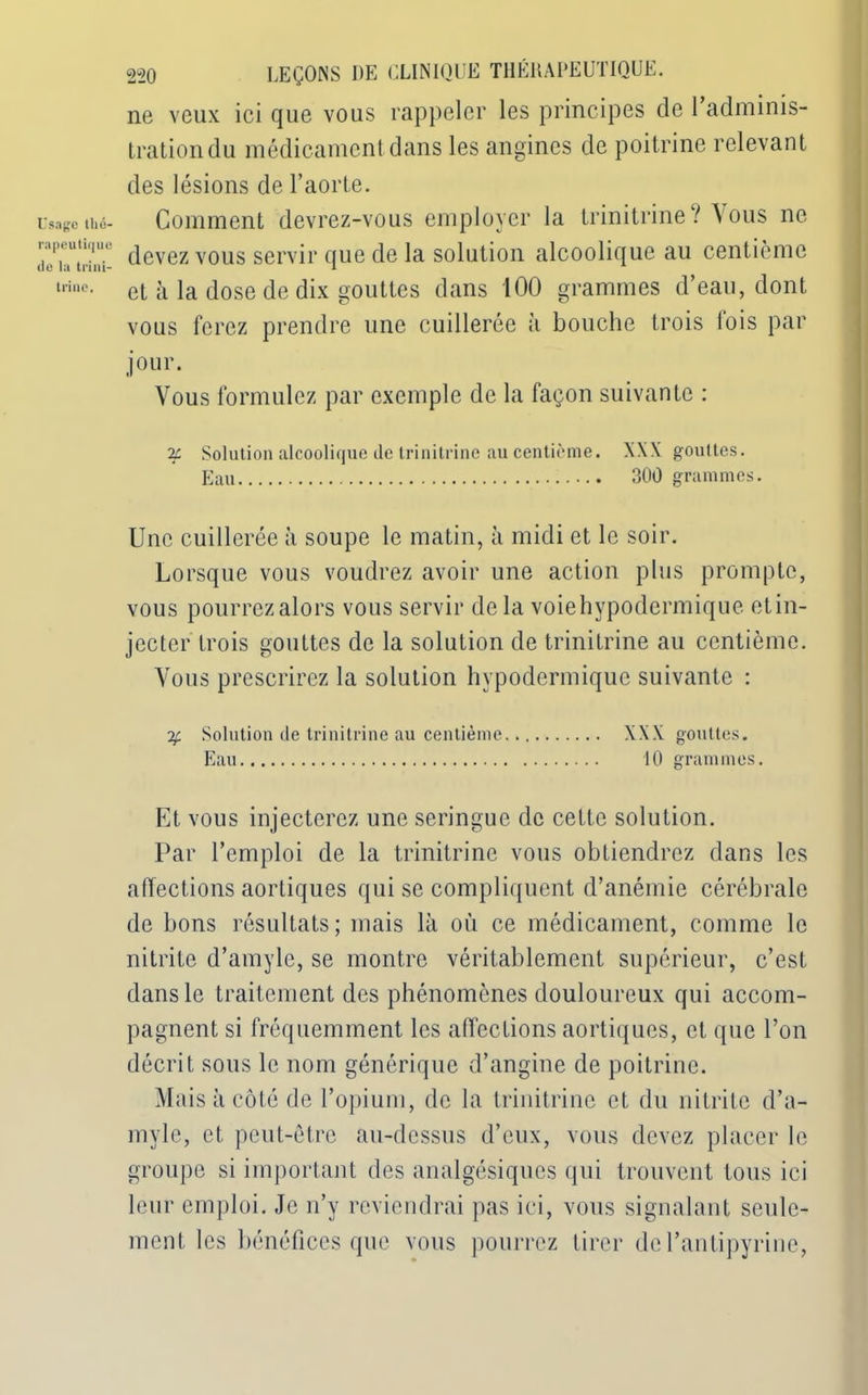 Usage thé- rapeutiq ue de la trini- trine. ne veux ici que vous rappeler les principes de 1 adminis- tration du médicament dans les angines de poitrine relevant des lésions de l’aorte. Gomment devrez-vous employer la trinitrine? Vous ne devez vous servir que de la solution alcoolique au centième et à la dose de dix gouttes dans 100 grammes d’eau, dont vous ferez prendre une cuillerée à bouche trois lois par jour. Vous formulez par exemple de la façon suivante : 2c. Solution alcoolique de trinitrine au centième. XXX gouttes. Eau 300 grammes. Une cuillerée à soupe le matin, à midi et le soir. Lorsque vous voudrez avoir une action plus prompte, vous pourrez alors vous servir de la voiehypodermique etin- jecter trois gouttes de la solution de trinitrine au centième. Vous prescrirez la solution hypodermique suivante : % Solution de trinitrine au centième XXX gouttes. Eau 10 grammes. Et vous injecterez une seringue de cette solution. Par l’emploi de la trinitrine vous obtiendrez dans les affections aortiques qui se compliquent d’anémie cérébrale de bons résultats; mais là où ce médicament, comme le nitrite d’amyle, se montre véritablement supérieur, c’est dans le traitement des phénomènes douloureux qui accom- pagnent si fréquemment les affections aortiques, et que l’on décrit sous le nom générique d’angine de poitrine. Mais à côté de l’opium, de la trinitrine et du nitrite d’a- myle, et peut-être au-dessus d’eux, vous devez placer le groupe si important des analgésiques qui trouvent tous ici leur emploi. Je n’y reviendrai pas ici, vous signalant seule- ment les bénéfices que vous pourrez tirer de l’antipyrine,