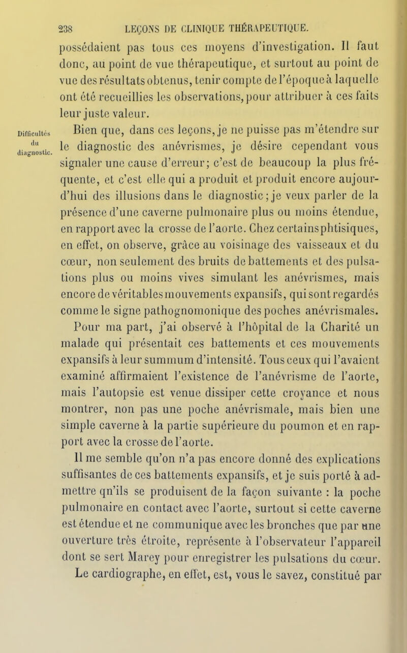 Difficultés du diagnostic. 238 LEÇONS DE CLINIQUE THÉRAPEUTIQUE. possédaient pas tous ces moyens d’investigation. II faut donc, au point de vue thérapeutique, et surtout au point de vue des résultats obtenus, tenir compte de l’époque à laquelle ont été recueillies les observations, pour attribuer à ces faits leur juste valeur. Bien que, dans ces leçons, je ne puisse pas m’étendre sur le diagnostic des anévrismes, je désire cependant vous signaler une cause d’erreur; c’est de beaucoup la plus fré- quente, et c’est elle qui a produit et produit encore aujour- d’hui des illusions dans le diagnostic ; je veux parler de la présence d’une caverne pulmonaire plus ou moins étendue, en rapport avec la crosse de l’aorte. Chez certainsphtisiqucs, en effet, on observe, grâce au voisinage des vaisseaux et du cœur, non seulement des bruits de battements et des pulsa- tions plus ou moins vives simulant les anévrismes, mais encore de véritables mouvements expansifs, qui sont regardés comme le signe pathognomonique des poches anévrismales. Pour ma part, j’ai observé à l’hôpital de la Charité un malade qui présentait ces battements et ces mouvements expansifs à leur summum d’intensité. Tous ceux qui l’avaient examiné affirmaient l’existence de l’anévrisme de l’aorte, mais l’autopsie est venue dissiper cette croyance et nous montrer, non pas une poche anévrismale, mais bien une simple caverne à la partie supérieure du poumon et en rap- port avec la crosse de l’aorte. 11 me semble qu’on n’a pas encore donné des explications suffisantes de ces battements expansifs, et je suis porté à ad- mettre qn’ils se produisent de la façon suivante : la poche pulmonaire en contact avec l’aorte, surtout si cette caverne est étendue et ne communique avec les bronches que par tme ouverture très étroite, représente à l’observateur l’appareil dont se sert Marcy pour enregistrer les pulsations du cœur. Le cardiographe, en effet, est, vous le savez, constitué par