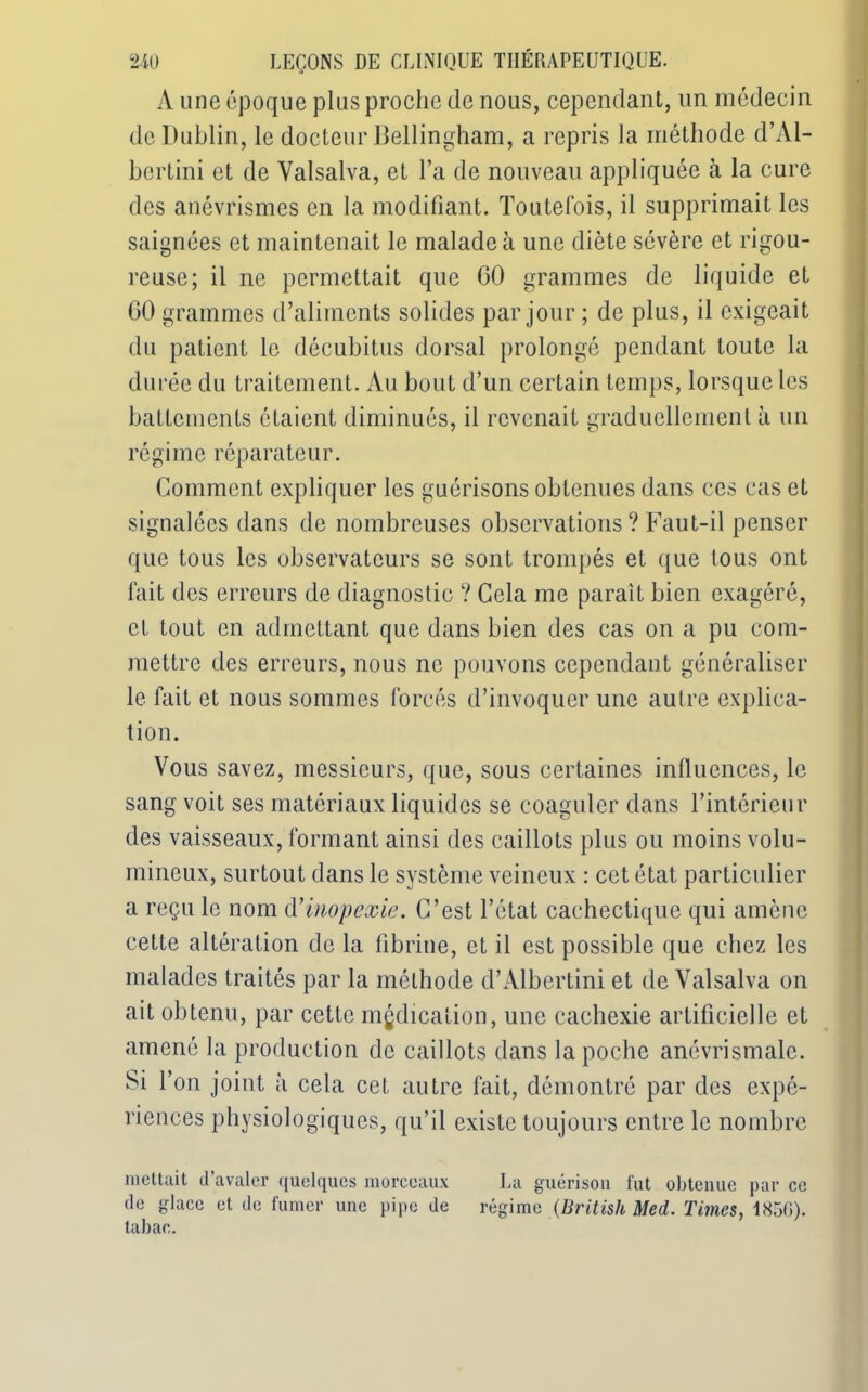 A une époque plus proche de nous, cependant, un médecin de Dublin, le docteur Bellingham, a repris la méthode d’Al- bertini et de Yalsalva, et l’a de nouveau appliquée à la cure des anévrismes en la modifiant. Toutefois, il supprimait les saignées et maintenait le malade à une diète sévère et rigou- reuse; il ne permettait que 60 grammes de liquide et 00 grammes d’aliments solides par jour ; de plus, il exigeait du patient le décubitus dorsal prolongé pendant toute la durée du traitement. Au bout d’un certain temps, lorsque les battements étaient diminués, il revenait graduellement à un régime réparateur. Comment expliquer les guérisons obtenues dans ces cas et signalées dans de nombreuses observations ? Faut-il penser que tous les observateurs se sont trompés et que tous ont fait des erreurs de diagnostic ? Cela me paraît bien exagéré, et tout en admettant que dans bien des cas on a pu com- mettre des erreurs, nous ne pouvons cependant généraliser le fait et nous sommes forcés d’invoquer une autre explica- tion. Vous savez, messieurs, que, sous certaines influences, le sang voit ses matériaux liquides se coaguler dans l’intérieur des vaisseaux, formant ainsi des caillots plus ou moins volu- mineux, surtout dans le système veineux : cet état particulier a reçu le nom d’inopexie. C’est l’état cachectique qui amène cette altération de la fibrine, et il est possible que chez les malades traités par la méthode d’Albertini et de Valsalva on ait obtenu, par cette médication, une cachexie artificielle et amené la production de caillots dans la poche anévrismalc. Si l’on joint à cela cet autre fait, démontré par des expé- riences physiologiques, qu’il existe toujours entre le nombre mettait d’avaler quelques morceaux La guérison fut obtenue par ce de glace et de fumer une pipe de régime (British Med. Times, 1856). tabac.