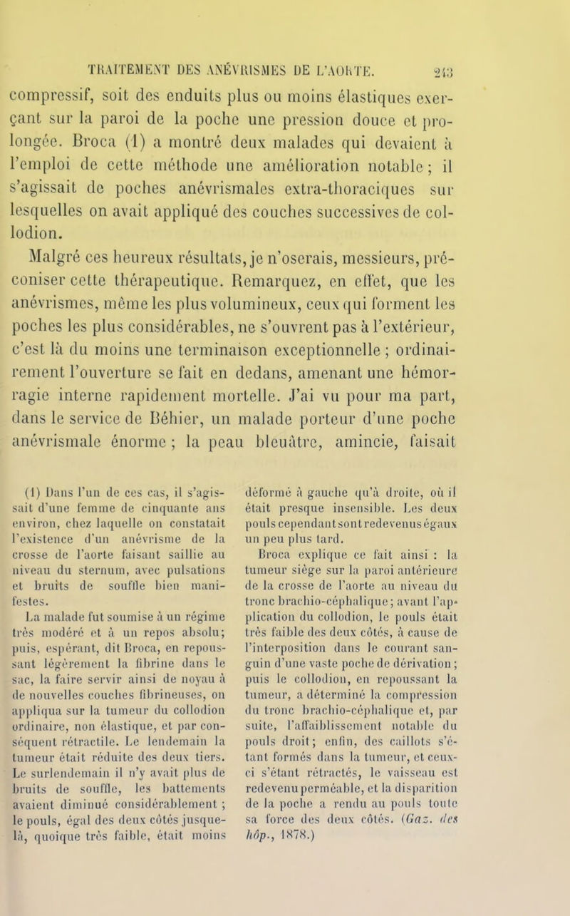 compressif, soit des enduits plus ou moins élastiques exer- çant sur la paroi de la poche une pression douce et pro- longée. Broca (1) a montré deux malades qui devaient à l’emploi de cette méthode une amélioration notable ; il s’agissait de poches anévrismales extra-thoraciques sur lesquelles on avait appliqué des couches successives de col- lodion. Malgré ces heureux résultats, je n’oserais, messieurs, pré- coniser cette thérapeutique. Remarquez, en effet, que les anévrismes, même les plus volumineux, ceux qui forment les poches les plus considérables, ne s’ouvrent pas à l’extérieur, c’est là du moins une terminaison exceptionnelle ; ordinai- rement l’ouverture se fait en dedans, amenant une hémor- ragie interne rapidement mortelle. J’ai vu pour ma part, dans le service de Béhier, un malade porteur d’une poche anévrismale énorme ; la peau bleuâtre, amincie, faisait (1) Dans l’un de ces cas, il s’agis- sait d’une femme de cinquante ans environ, chez laquelle on constatait l'existence d’un anévrisme de la crosse de l’aorte faisant saillie au niveau du sternum, avec pulsations et bruits de souille bien mani- festes. La malade fut soumise à un régime très modéré et à un repos absolu; puis, espérant, dit Broca, en repous- sant légèrement la fibrine dans le sac, la faire servir ainsi de noyau à de nouvelles couches fibrineuses, on appliqua sur la tumeur du collodion ordinaire, non élastique, et par con- séquent rétractile. Le lendemain la tumeur était réduite des deux tiers. Le surlendemain il n’y avait plus de bruits de souflle, les battements avaient diminué considérablement ; le pouls, égal des deux côtés jusque- là, quoique très faible, était moins déformé à gauche qu’à droite, où il était presque insensible. Les deux pouls cependant sont redevenus égaux un peu plus tard. Broca explique ce fait ainsi : la tumeur siège sur la paroi antérieure de la crosse de l’aorte au niveau du tronc bracbio-céphalique ; avant l’ap* plication du collodion, le pouls était très faible des deux côtés, à cause de l’interposition dans le courant san- guin d’une vaste poche de dérivation ; puis le collodion, en repoussant la tumeur, a déterminé la compression du tronc bracbio-céphalique et, par suite, l’affaiblissement notable du pouls droit; enfin, des caillots s’é- tant. formés dans la tumeur, et ceux- ci s’étant rétractés, le vaisseau est redevenu perméable, et la disparition de la poche a rendu au pouls tonie sa force des deux côtés. (Gaz. <lcs hôp., 1S7H.)