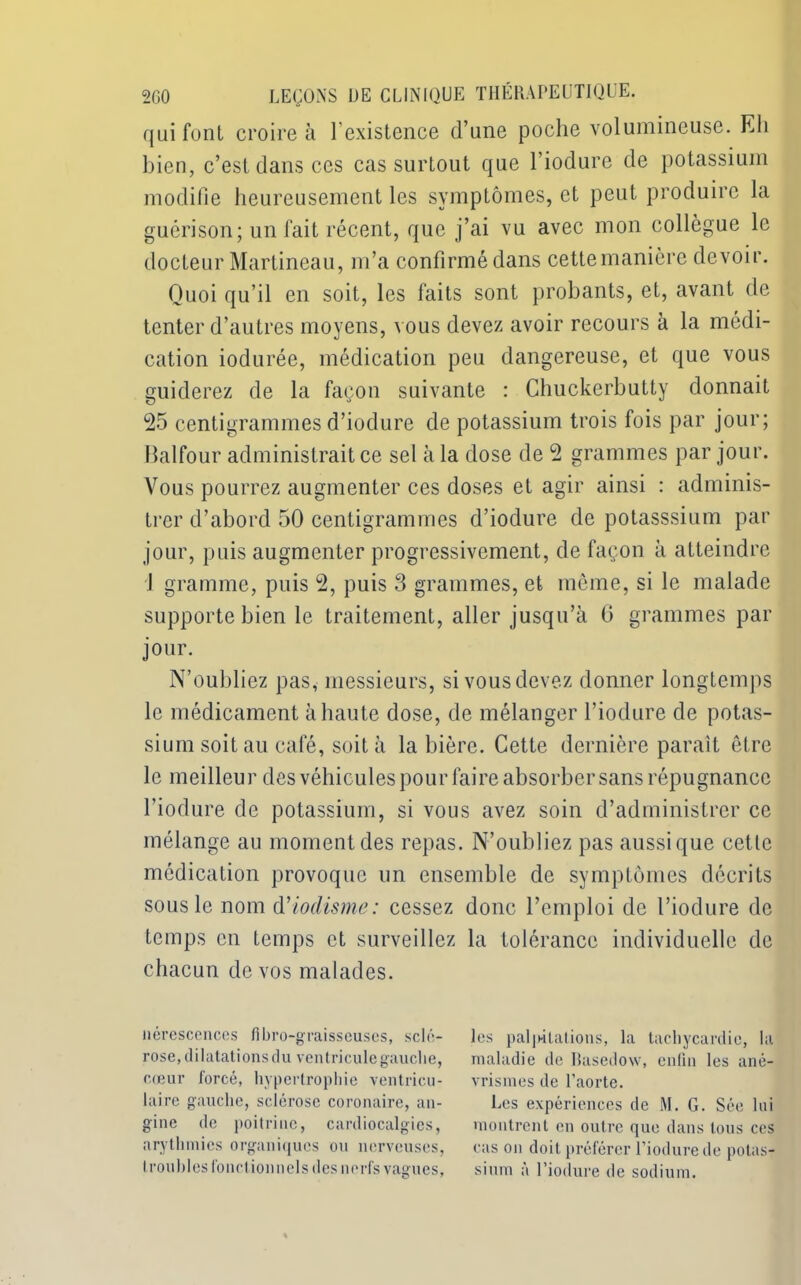 qui font croire à F existence d’une poche volumineuse. Eli bien, c’est dans ces cas surtout que l’iodure de potassium modifie heureusement les symptômes, et peut produire la guérison; un fait récent, que j’ai vu avec mon collègue le docteur Martineau, m’a confirmé dans cettemanière devoir. Quoi qu’il en soit, les faits sont probants, et, avant de tenter d’autres moyens, vous devez avoir recours à la médi- cation iodurée, médication peu dangereuse, et que vous guiderez de la façon suivante : Chuckerbutty donnait 25 centigrammes d’iodure de potassium trois fois par jour; Balfour administrait ce sel à la dose de 2 grammes par jour. Vous pourrez augmenter ces doses et agir ainsi : adminis- trer d’abord 50 centigrammes d’iodure de potasssium par jour, puis augmenter progressivement, de façon à atteindre J gramme, puis 2, puis 3 grammes, et même, si le malade supporte bien le traitement, aller jusqu’à G grammes par jour. N’oubliez pas, messieurs, si vous devez donner longtemps le médicament à haute dose, de mélanger l’iodure de potas- sium soit au café, soit à la bière. Cette dernière paraît être le meilleur des véhicules pour faire absorber sans répugnance l’iodure de potassium, si vous avez soin d’administrer ce mélange au moment des repas. N’oubliez pas aussi que cette médication provoque un ensemble de symptômes décrits sous le nom d'iodisme: cessez donc l’emploi de l’iodure de temps en temps et surveillez la tolérance individuelle de chacun de vos malades. nérescences fibro-graisseuses, sclé- rose, dilatations du ventricule gauche, cœur forcé, hypertrophie ventricu- laire gauche, sclérose coronaire, an- gine de poitrine, cardiocalgics, arythmies organiques ou nerveuses, troubles fonctionnels des nerfs values, O 7 les palpitations, la tachycardie, la maladie de Basedow, enfin les ané- vrismes de l’aorte. Les expériences de M. G. Sée loi montrent en outre que dans tous ces cas on doit préférer l’iodure de potas- sium à l’iodure de sodium.