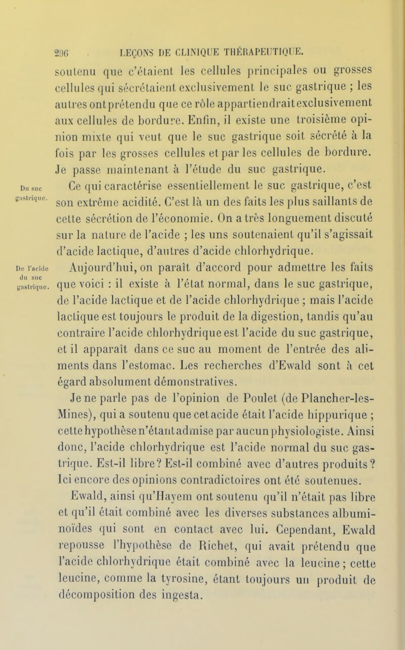 Du suc gusliiqiic Do l'acide du suc gastrique. 296 LEÇONS DE CLINIQUE THÉRAPEUTIQUE, soutenu que c’étaient les cellules principales ou grosses cellules qui sécrétaient exclusivement le suc gastrique ; les autres ontprétendu que ce rôle appartiendraitexclusivement aux cellules de bordure. Enfin, il existe une troisième opi- nion mixte qui veut que le suc gastrique soit sécrété à la fois par les grosses cellules et par les cellules de bordure. Je passe maintenant à l’élude du suc gastrique. Ce qui caractérise essentiellement le suc gastrique, c’est son extrême acidité. C’est là un des faits les plus saillants de cette sécrétion de l’économie. On a très longuement discuté sur la nature de l’acide ; les uns soutenaient qu’il s’agissait d’acide lactique, d’autres d’acide chlorhydrique. Aujourd’hui, on paraît d’accord pour admettre les faits que voici : il existe à l’état normal, dans le suc gastrique, de l’acide lactique et de l’acide chlorhydrique ; mais l’acide lactique est tou jours le produit de la digestion, tandis qu’au contraire l’acide chlorhydrique est l’acide du suc gastrique, et il apparaît dans ce suc au moment de l’entrée des ali- ments dans l’estomac. Les recherches d’Ewald sont à cet égard absolument démonstratives. Je ne parle pas de l’opinion de Poulet (de Plancher-les- Mines), qui a soutenu que cet acide était l’acide hippurique ; cette hypothôsen’étantadmise par aucun physiologiste. Ainsi donc, l’acide chlorhydrique est l’acide normal du suc gas- trique. Est-il libre? Est-il combiné avec d’autres produits? Ici encore des opinions contradictoires ont été soutenues. Ewald, ainsi qu’Hayem ont soutenu qu’il n’était pas libre et qu’il était combiné avec les diverses substances albumi- noïdes qui sont en contact avec lui. Cependant, Ewald repousse l’hypothèse de Richet, qui avait prétendu que l’acide chlorhydrique était combiné avec la leucine ; cette leucine, comme la tyrosine, étant toujours un produit de décomposition des ingesta.