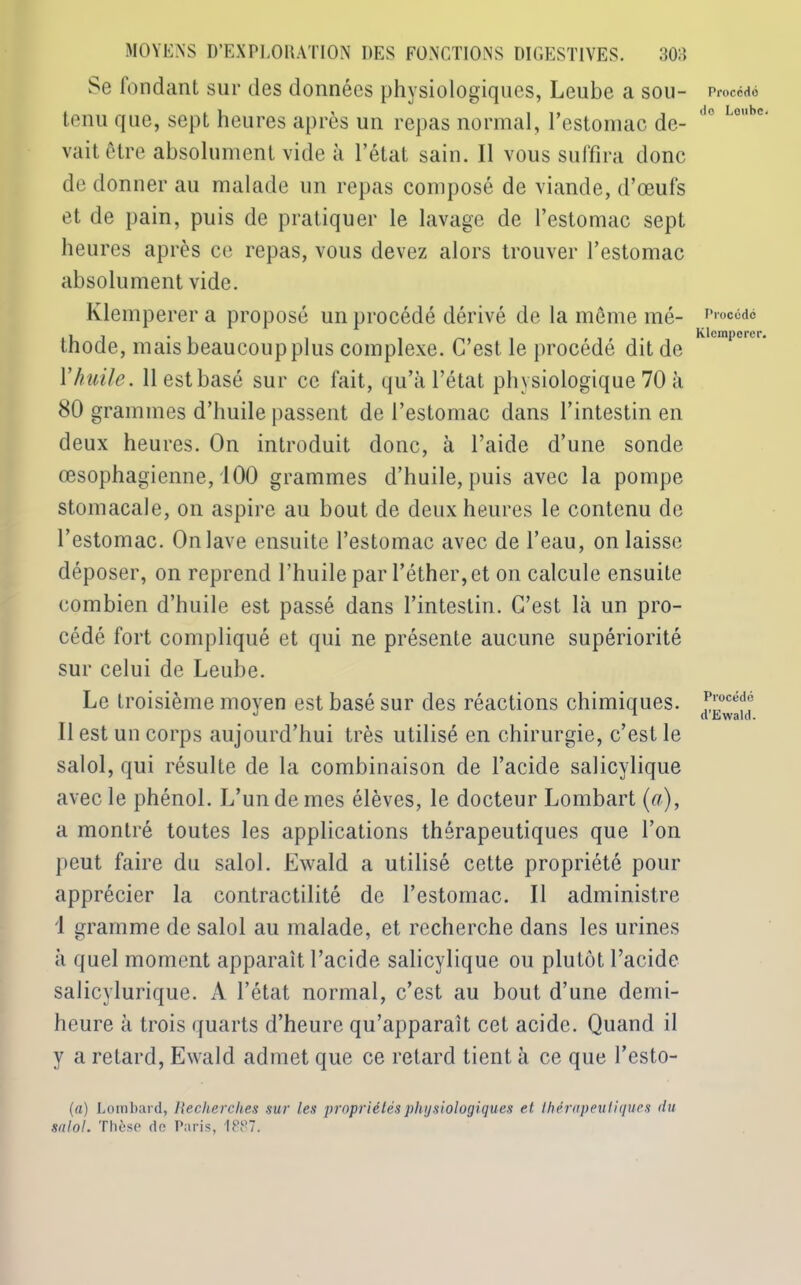 Se fondant sur des données physiologiques, Leube a sou- tenu que, sept heures après un repas normal, l’estomac de- vait être absolument vide à l’état sain. Il vous suffira donc de donner au malade un repas composé de viande, d’œufs et de pain, puis de pratiquer le lavage de l’estomac sept heures après ce repas, vous devez alors trouver l’estomac absolument vide. Klemperer a proposé un procédé dérivé de la même mé- thode, mais beaucoup plus complexe. C’est le procédé dit de Y huile. 11 est basé sur ce fait, qu’a l’état physiologique 70 à 80 grammes d’huile passent de l’estomac dans l’intestin en deux heures. On introduit donc, à l’aide d’une sonde œsophagienne, 100 grammes d’huile, puis avec la pompe stomacale, on aspire au bout de deux heures le contenu de l’estomac. On lave ensuite l’estomac avec de l’eau, on laisse déposer, on reprend l’huile par l’éther, et on calcule ensuite combien d’huile est passé dans l’intestin. C’est là un pro- cédé fort compliqué et qui ne présente aucune supériorité sur celui de Leube. Le troisième moyen est basé sur des réactions chimiques. Il est un corps aujourd’hui très utilisé en chirurgie, c’est le salol, qui résulte de la combinaison de l’acide salicylique avec le phénol. L’un de mes élèves, le docteur Lombart (à), a montré toutes les applications thérapeutiques que l’on peut faire du salol. Ewald a utilisé cette propriété pour apprécier la contractilité de l’estomac. Il administre 1 gramme de salol au malade, et recherche dans les urines à quel moment apparaît l’acide salicylique ou plutôt l’acide salicylurique. A l’état normal, c’est au bout d’une demi- heure à trois quarts d’heure qu’apparaît cet acide. Quand il y a retard, Ewald admet que ce retard tient à ce que l’esto- (a) Lombard, Recherches sur les propriétés physiologiques et thérapeutiques du salol. Thèse de Paris, 1PP7. Procédé do Lonbc. Procédé Klemperer. Procédé d’Ewald.