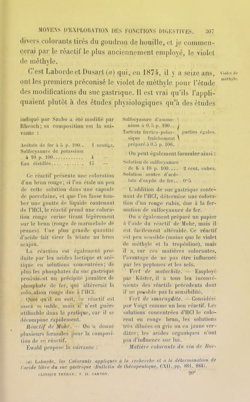 divers colorants tirés du goudron de houille, et je commen- cerai par le réactif le plus anciennement employé, le violet de méthyle. G est Labordeet Üusart(«) qui, en 1874, il y a seize ans, ont les premiers préconisé le violet de méthyle pour l’étude des modifications du suc gastrique. Il est vrai qu’ils l’appli- quaient plutôt à des études physiologiques qu’à des études indiqué par Szabo a été modilié par Rheoch ; sa composition est la sui- vante : Acétate île l'er à 5 p. IUU.. 1 centime. Sulfocyanure de potassium à 10 p. 100 4 Eau distillée 15 — Ce réactif présente une coloration d’un brun rouge; si l’on étale un peu de cette solution dans une capsule de porcelaine, et que l’on fasse tom- ber une goutte de liquide contenant de l’IICl. le réactif prend une colora- tion rouge cerise tirant légèrement sur le brun (rouge de marmelade de prunes), l ue plus grande quantité d’acide fait virer la teinte au brun acajou. La réaction est également pro- duite par les acides lactique et acé- tique en solutions concentrées; de plus les phosphates du suc gastrique produisent un précipité jaunâtre de phosphate de fer, qui altérerait la coloiation rouge due à l’HCl. Quoi qu il eu soit, ce réactif est assez st tsible, mais il n’est guère utilisable dans la pratique, car il se décompose rapidement. Réactif 'le Mohr. — On a donné plusieurs formules pour la composi- tion de ce réactif. Evvald propose la suivante : Sulfocyanure d’ammo- ' nium à Ü.5 p. 100.. j Tartrate ferrico-polas- parties égales, sique fraîchement \ préparé à 0.5 p. 100. i On peut également formuler ainsi : Solution de sulfocyanure de K à 10 p. 100.... 'i cent, cubes. Solution neutre d’acé- tate d’oxyde de fer.. U“5 L’addition de suc gastrique conte- nant de l’IlCl, détermine une colora- tion d’un rouge rubis, due à la for- mation de sulfocyanure de fer. On a également préparé un papier à l’aide du réactif de Mohr, mais il est facilement altérable. Ce réactif est peu sensible (moins que le violet de méthyle et la tropéoline), mais il a, sur ces matières colorantes, l’avantage de ne pas être influencé par les peptones et les sels. Vert de malachite. — Employé par Kôstcr, il a tous les inconvé- nients des réactifs précédents dont il ne possède pas la sensibilité. Vert de smaraydile.—Considéré par Voigt comme un bon réactif. Les solutions concentrées d’HCI le colo- rent en rouge brun, les solutions très diluées en gris ou en jaune ver- dâtre; les acides organiques n’ont pas d’influence sur lui. Matière colorante da vin de Bor- (û) Laborde, les Colorants appliqués a la recherche el a la détermination de l’acide libre du sac gastrique (Bulletin de thérapeutique, EXIL pp. 861, 884). CLINIQUE TUERAI’., T. II. CARTON. 20* Violet (le méthyle.