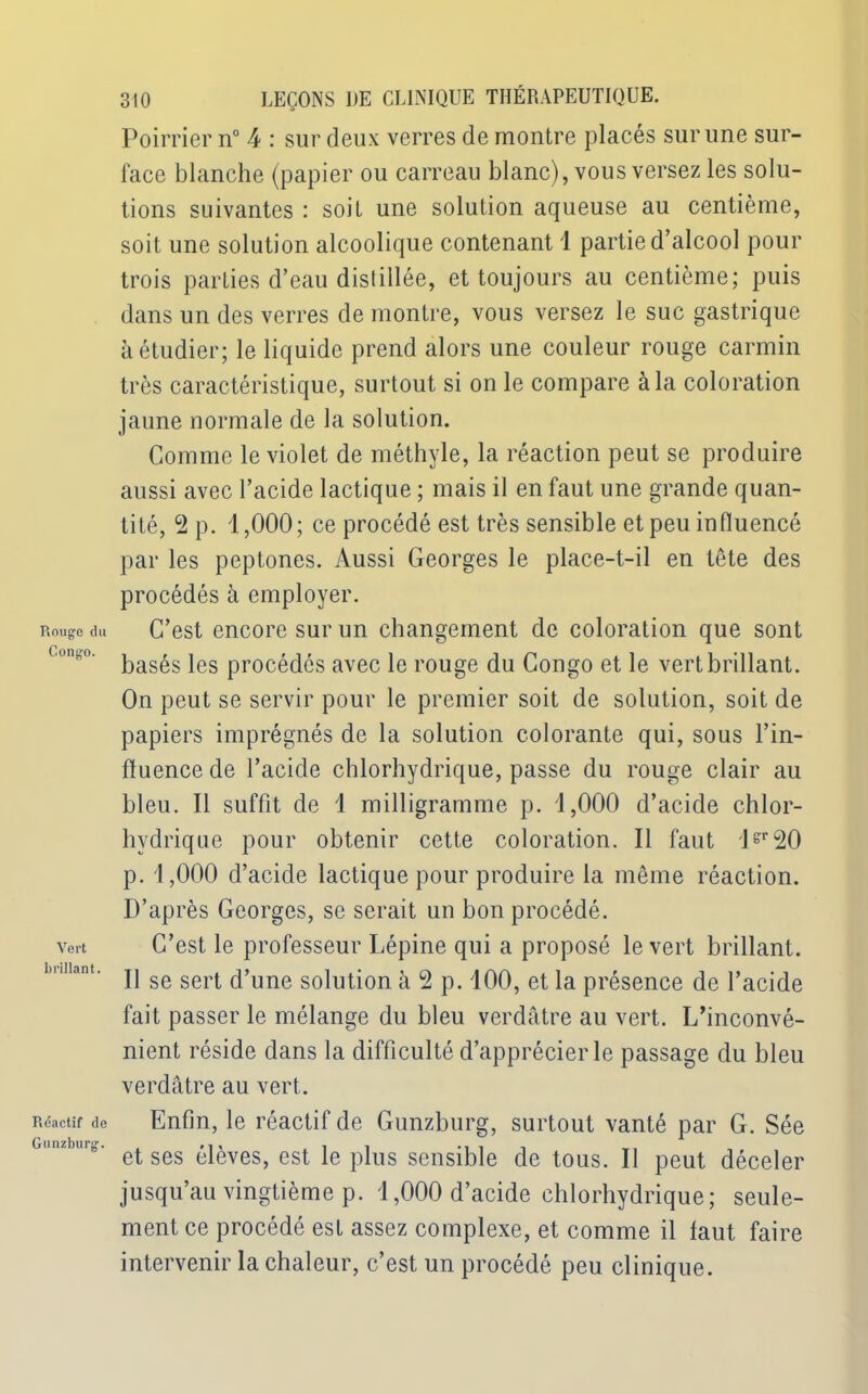 Rouge du Congo. Vert brillant. Réactif de Gunzburg. 310 LEÇONS DE CLINIQUE THÉRAPEUTIQUE. Poirrier n° 4 : sur deux verres de montre placés sur une sur- face blanche (papier ou carreau blanc), vous versez les solu- tions suivantes : soit une solution aqueuse au centième, soit une solution alcoolique contenant 1 partie d’alcool pour trois parties d’eau distillée, et toujours au centième; puis dans un des verres de montre, vous versez le suc gastrique à étudier; le liquide prend alors une couleur rouge carmin très caractéristique, surtout si on le compare à la coloration jaune normale de la solution. Gomme le violet de méthyle, la réaction peut se produire aussi avec l’acide lactique ; mais il en faut une grande quan- tité, 2 p. 1,000; ce procédé est très sensible et peu influencé par les peptones. Aussi Georges le place-t-il en tête des procédés à employer. C’est encore sur un changement de coloration que sont basés les procédés avec le rouge du Congo et le vert brillant. On peut se servir pour le premier soit de solution, soit de papiers imprégnés de la solution colorante qui, sous l’in- fluence de l’acide chlorhydrique, passe du rouge clair au bleu. Il suffit de 1 milligramme p. 1,000 d’acide chlor- hydrique pour obtenir cette coloration. Il faut 1?,'20 p. 1,000 d’acide lactique pour produire la même réaction. D’après Georges, se serait un bon procédé. C’est le professeur Lépine qui a proposé le vert brillant. Il se sert d’une solution à 2 p. 100, et la présence de l’acide fait passer le mélange du bleu verdâtre au vert. L’inconvé- nient réside dans la difficulté d’apprécier le passage du bleu verdâtre au vert. Enfin, le réactif de Gunzburg, surtout vanté par G. Sée et ses élèves, est le plus sensible de tous. Il peut déceler jusqu’au vingtième p. 1,000 d’acide chlorhydrique; seule- ment ce procédé est assez complexe, et comme il faut faire intervenir la chaleur, c’est un procédé peu clinique.