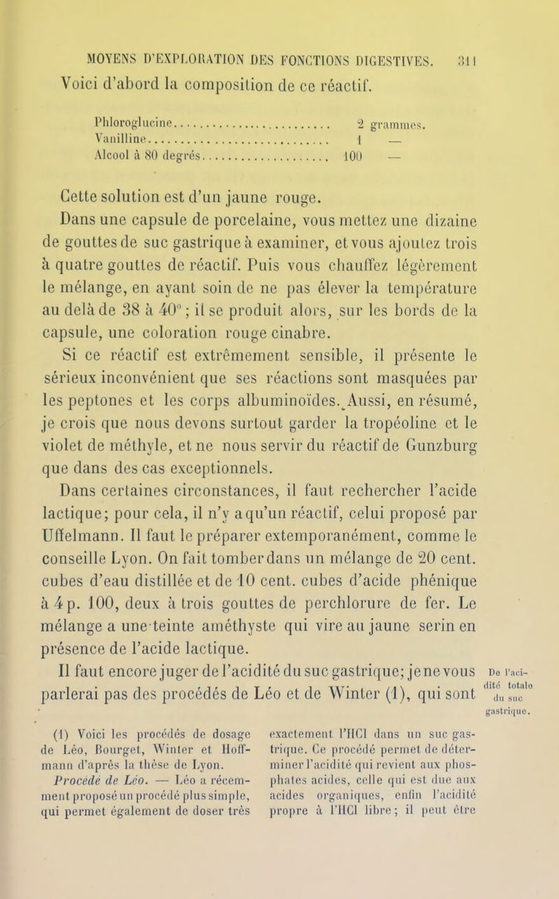 Voici d’abord la composition de ce réactif. Phloroglucine 2 grammes. Vanilline 1 — Alcool à 80 degrés 100 — Cette solution est d’un jaune rouge. Dans une capsule de porcelaine, vous mettez une dizaine de gouttes de suc gastrique à examiner, et vous ajoutez trois à quatre gouttes de réactif. Puis vous chauffez légèrement le mélange, en ayant soin de ne pas élever la température au delà de 38 à 40°; it se produit alors, sur les bords de la capsule, une coloration rouge cinabre. Si ce réactif est extrêmement sensible, il présente le sérieux inconvénient que ses réactions sont masquées par les peptones et les corps albuminoïdes. Aussi, en résumé, je crois que nous devons surtout garder la tropéoline et le violet de méthyle, et ne nous servir du réactif de Gunzburg que dans des cas exceptionnels. Dans certaines circonstances, il faut rechercher l’acide lactique; pour cela, il n’v a qu’un réactif, celui proposé par Uffelmann. Il faut le préparer extemporanément, comme le conseille Lyon. On fait tomber dans un mélange de 20 cent, cubes d’eau distillée et de 10 cent, cubes d’acide phénique à 4 p. 100, deux à trois gouttes de perchlorure de fer. Le mélange a une-teinte améthyste qui vire au jaune serin en présence de l’acide lactique. Il faut encore juger de l’acidité du suc gastrique; jene vous parlerai pas des procédés de Léo et de Winter (1), qui sont (1) Voici les procédés de dosage de Léo, Bourget, Winter et Hoff- mann d’après la thèse de Lyon. Procédé de Léo. — Léo a récem- ment proposé un procédé plus simple, qui permet également de doser très exactement 1TIC1 dans un suc gas- trique. Ce procédé permet de déter- miner l’acidité qui revient aux phos- phates acides, celle qui est due aux acides organiques, enfin l’acidité propre à l’IICl libre; il peut cire Do l’aci- dité totalo du suc gastrique.