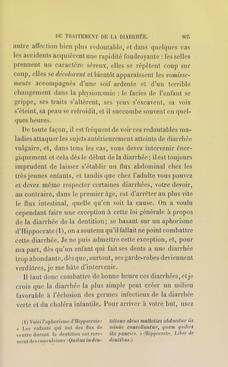autre affection bien plus redoutable, et dans quelques cas les accidents acquièrent une rapidité foudroyante : les selles prennent un caractère séreux, elles se répètent coup sur coup, elles se décolorent et bientôt apparaissent les vomisse- ments accompagnés d’une soif ardente et d’un terrible changement dans la physionomie : le faciès de l’enfant se grippe, ses traits s’altèrent, ses yeux s’excavent, sa voix s’éteint, sa peau se refroidit, et il succombe souvent en quel- ques heures. De toute façon, il est fréquent de voir ces redoutables ma- ladies attaquer les sujets antérieurement atteints de diarrhée vulgaire, et, dans tous les cas, vous devez intervenir éner- giquement et cela dès le début delà diarrhée; il est toujours imprudent de laisser s’établir un llux abdominal chez les très jeunes enfants, et tandis que chez l’adulte vous pouvez et devez même respecter certaines diarrhées, votre devoir, au contraire, dans le premier âge, est d’arrêter au plus vite le flux intestinal, quelle qu’en soit la cause. On a voulu cependant faire une exception à cette loi générale à propos de la diarrhée de la dentition; se basant sur un aphorisme d’Hippocrate (1), on a soutenu qu’il fallait ne point combattre cette diarrhée. Je ne puis admettre cette exception, et, pour ma part, dès qu’un enfant qui fait ses dents a une diarrhée trop abondante, dès que, surtout, ses garde-robes deviennent verdâtres, je me hâte d’intervenir. 11 faut donc combattre de bonne heure ces diarrhées, et je crois que la diarrhée la plus simple peut créer un milieu favorable à l’éclosion des germes infectieux de la diarrhée verte et du choléra infantile. Pour arriver à votre but, usez (1 ) Voici l’aphorisme d’FIippocrate : titione alvus multoties abducitur iis « Les enfants qui ont des llux de minus convelluntur, quam quitus ventre durant la dentition ont rare- ita paucies. » (Hippocrate, Liber de ment des convulsions : Quibus inden- dentibus.)