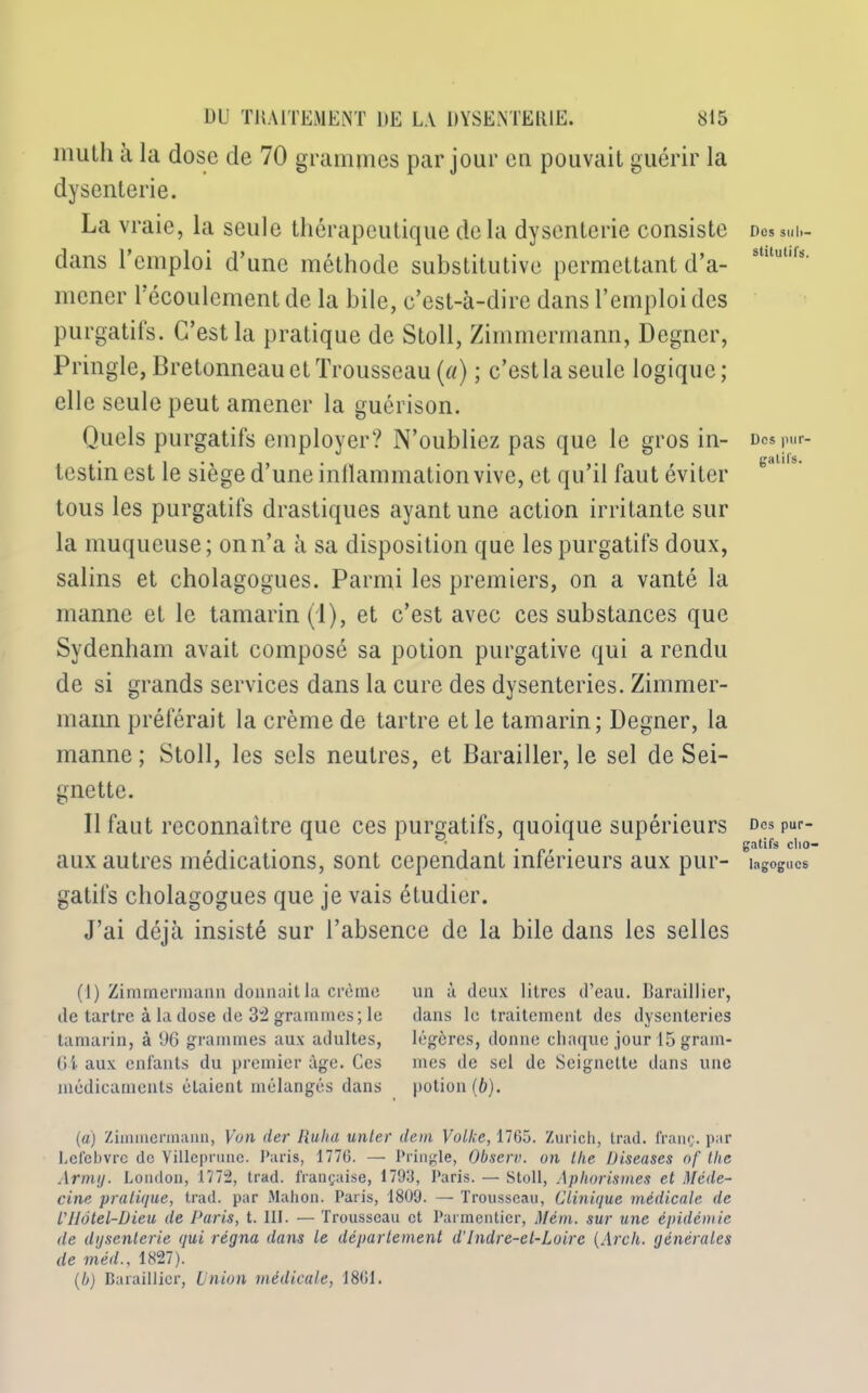 niulh a la dose de 70 grammes par jour eu pouvait guérir la dysenterie. La vraie, la seule thérapeutique delà dysenterie consiste dans l’emploi d’une méthode substitutive permettant d’a- mener l'écoulement de la bile, c’est-à-dire dans l’emploi des purgatifs. C’est la pratique de Stoll, Zimmermann, Degner, Pringle, Bretonneau et Trousseau (a) ; c’est la seule logique; elle seule peut amener la guérison. Quels purgatifs employer? N’oubliez pas que le gros in- testin est le siège d’une inflammation vive, et qu’il faut éviter tous les purgatifs drastiques ayant une action irritante sur la muqueuse; on n’a à sa disposition que les purgatifs doux, salins et cholagogues. Parmi les premiers, on a vanté la manne et le tamarin (1), et c’est avec ces substances que Sydenham avait composé sa potion purgative qui a rendu de si grands services dans la cure des dysenteries. Zimmer- mann préférait la crème de tartre et le tamarin; Degner, la manne ; Stoll, les sels neutres, et Barailler, le sel de Sei- gnette. 11 faut reconnaître que ces purgatifs, quoique supérieurs aux autres médications, sont cependant inférieurs aux pur- gatifs cholagogues que je vais étudier. J’ai déjà insisté sur l’absence de la bile dans les selles (1) Zimmermann donnait la crème de tartre à la dose de 32 grammes; le tamarin, à 96 grammes aux adultes, 6i aux enfants du premier âge. Ces médicaments étaient mélangés dans un à deux litres d’eau. Baraillier, dans le traitement des dysenteries légères, donne chaque jour 15 gram- mes de sel de Scignctle dans une potion (b). (a) Zimmermann, Von der Ruha unter don VoIIîc, 1765. Zurich, trad. franc, par Lefebvre de Villeprune. Paris, 1776. — Pringle, Observ. on llie Diseuses of Ihe Armij. London, 1772, trad. française, 1793, Paris. — Stoll, Aphorismes et Méde- cine pratique, trad. par Mahon. Paris, 1809. — Trousseau, Clinique médicale de VIIôtel-Dieu de Paris, t. III. — Trousseau et Parmentier, Mèm. sur une épidémie de dysenterie qui régna dans le département d’Indre-et-Loire (Arcli. générales de méd., 1827). (b) Baraillier, Union médicale, 1861. Des sub- stitutifs. Des pur- gatifs. Des pur- gatifs clio- lagogucs