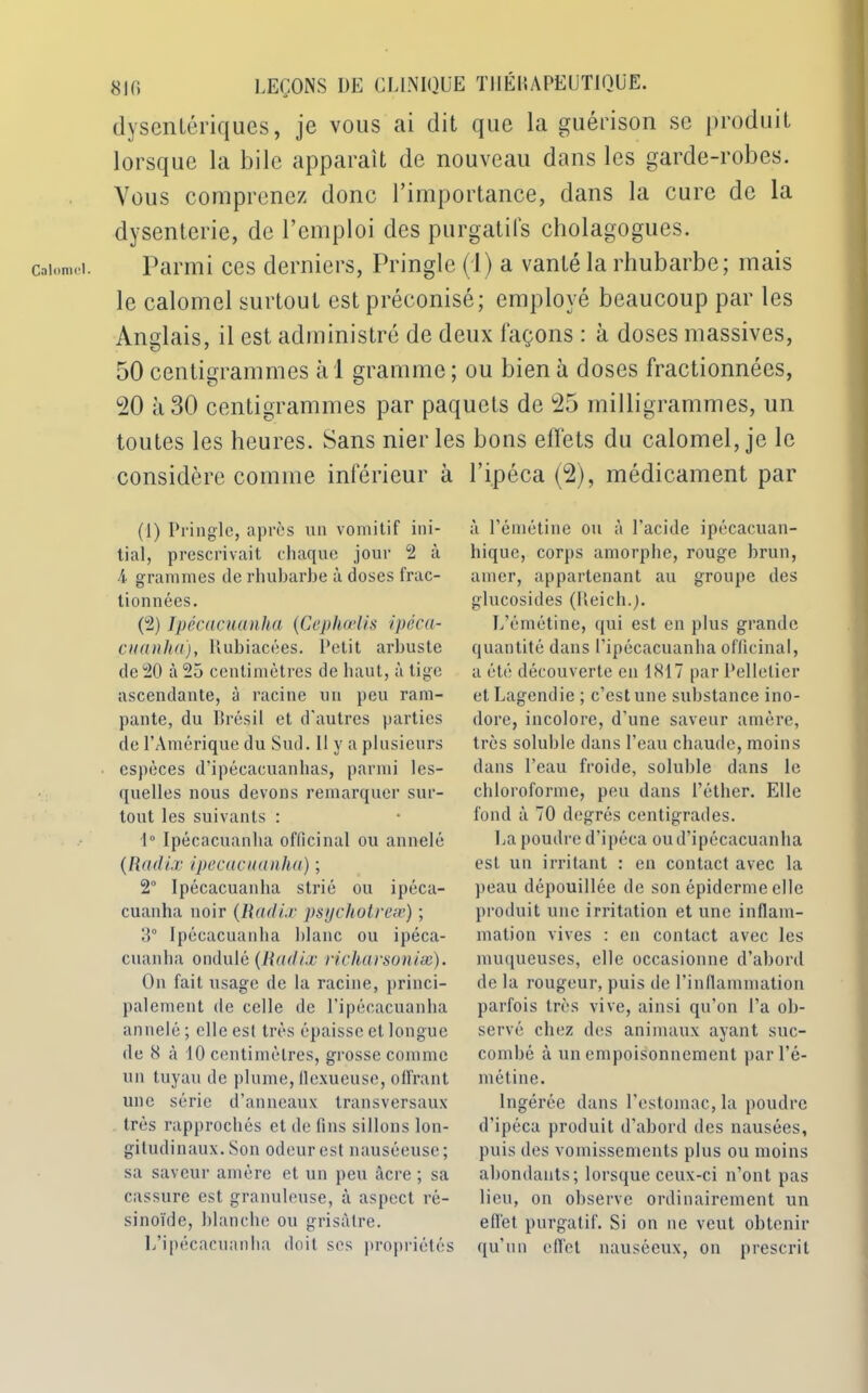 Calomel. dysentériques, je vous ai dit que la guérison se produit lorsque la bile apparaît de nouveau dans les garde-robes. Vous comprenez donc l’importance, dans la cure de la dysenterie, de l’emploi des purgatifs cholagogues. Parmi ces derniers, Pringle (J) a vanté la rhubarbe; mais le calomel surtout est préconisé; employé beaucoup par les Anglais, il est administré de deux façons : à doses massives, 50 centigrammes à 1 gramme ; ou bien à doses fractionnées, 20 à 30 centigrammes par paquets de 25 milligrammes, un toutes les heures. Sans nier les bons effets du calomel, je le considère comme inférieur à (1) Pringle, après un vomitif ini- tial, prescrivait chaque jour 2 à 4 grammes de rhubarbe à doses frac- tionnées. (2) Ipécacuanha (Cephœlis ipéca- cuanha), Itubiacées. Petit arbuste de 20 à 25 centimètres de haut, à tige ascendante, à racine un peu ram- pante, du Brésil et d'autres parties de l’Amérique du Sud. Il y a plusieurs espèces d’ipécacuanhas, parmi les- quelles nous devons remarquer sur- tout les suivants : 1° Ipécacuanha officinal ou annelé (Radix ipécacuanha) ; 2° Ipécacuanha strié ou ipéca- cuanha noir (Radie psycliotreæ) ; 3° Ipécacuanha hlanc ou ipéca- cuanha ondulé (Radix richarsoniæ). On fait usage de la racine, princi- palement de celle de Tipécacuanha annelé ; elle esl très épaisse et longue de 8 à 10 centimètres, grosse comme un tuyau de plume, llexueuse, offrant une série d’anneaux transversaux très rapprochés et de fins sillons lon- gitudinaux. Son odeur est nauséeuse; sa saveur amère et un peu âcre ; sa cassure est granuleuse, à aspect ré- sinoïde, blanche ou grisâtre. L’ipécacuanha doit ses propriétés l’ipéca (2), médicament par à l’émétine ou à l’acide ipécacuan- liiquc, corps amorphe, rouge brun, amer, appartenant au groupe des glucosides (Reich.;. L’émétine, qui est en plus grande quantité dans Tipécacuanha officinal, a été découverte en 1817 par Pelletier et Lagendie ; c’est une substance ino- dore, incolore, d’une saveur amère, très soluble dans l’eau chaude, moins dans l’eau froide, soluble dans le chloroforme, peu dans l’éther. Elle fond à 70 degrés centigrades. La poudre d'ipéca oud’ipécacuanha est un irritant : en contact avec la peau dépouillée de son épiderme elle produit une irritation et une inflam- mation vives : en contact avec les muqueuses, elle occasionne d’abord de la rougeur, puis de l’inflammation parfois très vive, ainsi qu’on Ta ob- servé chez des animaux ayant suc- combé à un empoisonnement par l’é- métine. Ingérée dans l’estomac, la poudre d’ipéca produit d’abord des nausées, puis des vomissements plus ou moins abondants; lorsque ceux-ci n’ont pas lieu, on observe ordinairement un effet purgatif. Si on ne veut obtenir qu'un effet nauséeux, on prescrit
