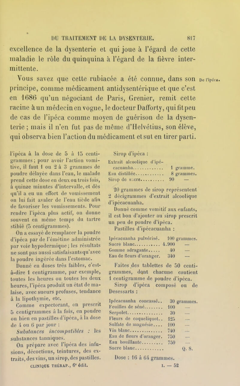 excellence de la dysenterie et qui joue à l’égard de cette maladie le rôle du quinquina à l’égard de la fièvre inter- mittente. Vous savez que cette rubiacée a été connue, dans son principe, comme médicament antidysentérique et que c’est en 1686 qu’un négociant de Paris, Grenier, remit cette racine à un médecin en vogue, le docteur Dafforty, qui fit peu de cas de l’ipéca comme moyen de guérison de la dysen- terie ; mais il n’en fut pas de meme d’Helvétius, son élève, qui observa bien l’action du médicament et sut en tirer parti. l'ipéca à la dose de 5 à 15 centi- grammes; pour avoir l'action vomi- tive, il faut 1 ou v2 à 3 grammes de poudre délayée dans l’eau, le malade prend cette dose en deux ou trois fois, à quinze minutes d’intervalle, et dès qu’il a eu un effort de vomissement on lui fait avaler de l’eau tiède afin de favoriser les vomissements. Pour rendre l'ipéca plus actif, on donne souvent en même temps du tartre stibié (5 centigrammes). On a essayé de remplacer la poudre d’ipéca par de l’émétine administrée par voie hypodermique; les résultats ne sont pas aussi satisfaisants qu’avec la poudre ingérée dans l’estomac. Donné en doses très faibles, o’est- à-dire 1 centigramme, par exemple, toutes les heures ou toutes les deux heures, l’ipéca produit un état de ma- laise, avec sueurs profuses, tendance à la lipothymie, etc. Comme expectorant, on prescrit 5 centigrammes à la fois, en poudre ou bien en pastilles d’ipéca, à la dose de 4 ou 6 par jour : Substances incompatibles : les substances tanniques. On prépare avec l’ipéca des infu- sions, décoctions, teintures, des ex- traits, des vins, un sirop, des pastilles. CLINIQUE TIIÉRAP., 6 édit. Sirop d’ipéca : Extrait alcoolique d’ipé- cacuanha 1 gramme. Eau distillée 8 grammes. Sirop de sucre 90 — 20 grammes de sirop représentent 2 décigrammes d’extrait alcoolique d’ipécacuanha. Donné comme vomitif aux enfants, il est bon d’ajouter au sirop prescrit un peu de poudre d’ipéca. Pastilles d’ipécacuanha : Ipécacuanha pulvérisé. 100 grammes. Sucre blanc 4.900 — Gomme adragante 40 Eau de Heurs d’oranger. 340 — Faites des tablettes de 50 centi- grammes, dqnt chacune contient 1 centigramme de poudre d’ipéca. Sirop d’ipéca composé ou de Desessarts : Ipécacuanha concassé.. 30 grammes. Feuilles de séné 100 — Serpolet 30 — Fleurs de coqueliquot.. 125 — Sulfate de magnésie.... 100 — Vin blanc 740 — Eau de Heurs d’oranger. 750 — Eau bouillante 750 — Sucre blanc Q. S. Dose : 16 à 64 grammes. i. — 52 De l’ipécu.