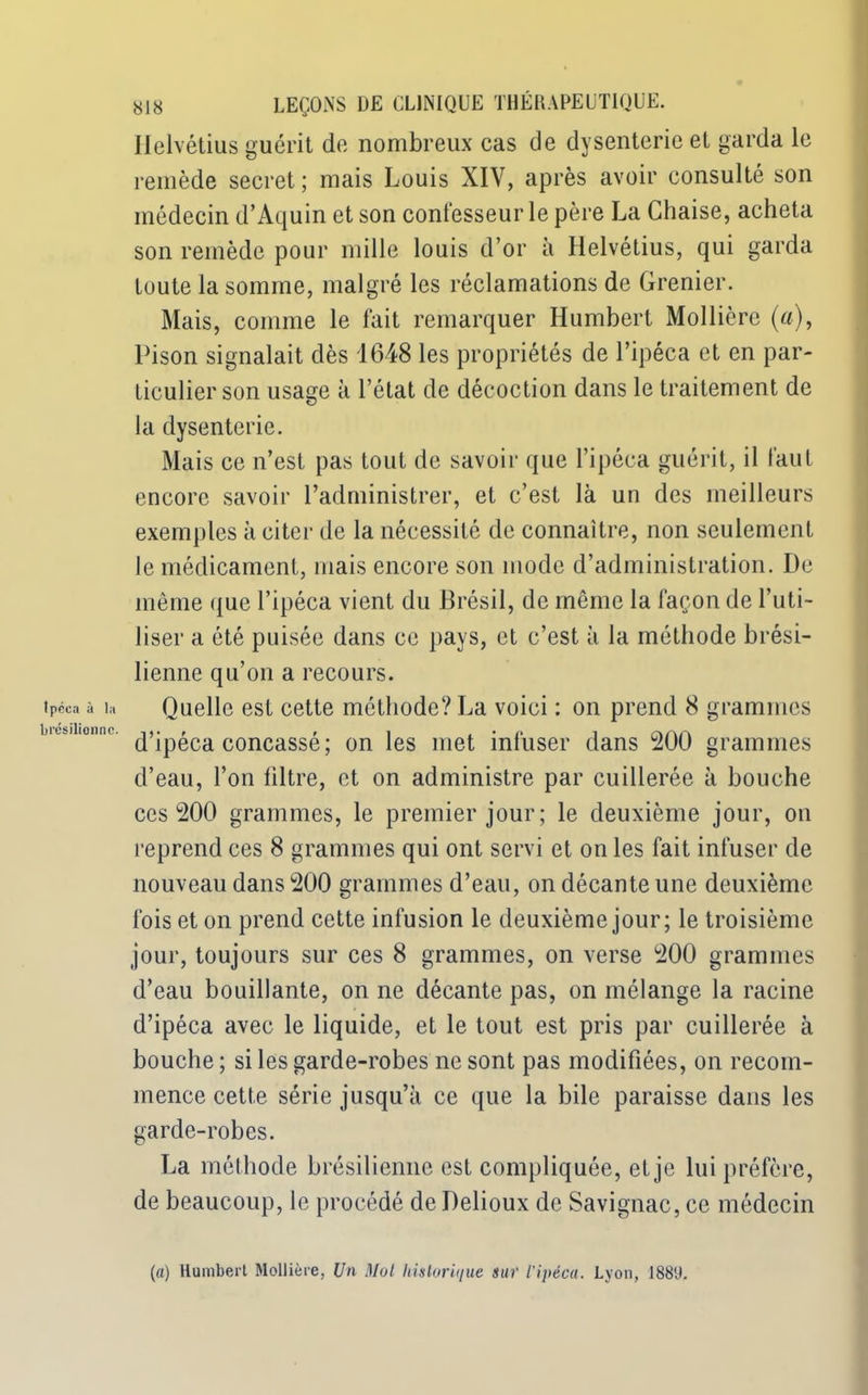 Ipéca à la brésilienne. 818 LEÇONS DE CLINIQUE THÉRAPEUTIQUE. Ilelvélius guérit de nombreux cas de dysenterie et garda le remède secret ; mais Louis XIV, après avoir consulté son médecin d’Aquin et son confesseur le père La Chaise, acheta son remède pour mille louis d’or à Helvétius, qui garda toute la somme, malgré les réclamations de Grenier. Mais, comme le fait remarquer Humbert Mollière (a), Pison signalait dès 1648 les propriétés de l’ipéca et en par- ticulier son usage à l’état de décoction dans le traitement de la dysenterie. Mais ce n’est pas tout de savoir que l’ipéca guérit, il faut encore savoir l’administrer, et c’est là un des meilleurs exemples à citer de la nécessité de connaître, non seulement le médicament, mais encore son mode d’administration. De même que l’ipéca vient du Brésil, de même la façon de l’uti- liser a été puisée dans ce pays, et c’est à la méthode brési- lienne qu’on a recours. Quelle est cette méthode? La voici : on prend 8 grammes d’ipéca concassé; on les met infuser dans 200 grammes d’eau, l’on filtre, et on administre par cuillerée à bouche ces 200 grammes, le premier jour; le deuxième jour, on reprend ces 8 grammes qui ont servi et on les fait infuser de nouveau dans 200 grammes d’eau, on décante une deuxième fois et on prend cette infusion le deuxième jour; le troisième jour, toujours sur ces 8 grammes, on verse 200 grammes d’eau bouillante, on ne décante pas, on mélange la racine d’ipéca avec le liquide, et le tout est pris par cuillerée à bouche ; si les garde-robes ne sont pas modifiées, on recom- mence cette série jusqu’à ce que la bile paraisse dans les garde-robes. La méthode brésilienne est compliquée, et je lui préfère, de beaucoup, le procédé de Delioux de Savignac, ce médecin (a) Humbert Mollière, Un Mol historique sur l'ipéca. Lyon, 1881).