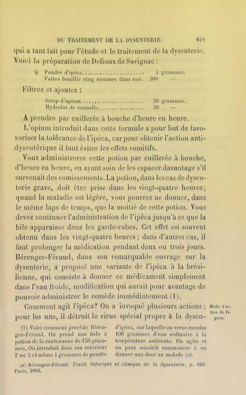 qui a tant lait pour l’étude et le traitement de la dysenterie. Voici la préparation de Delioux de Savignac : if Poudre d’ipéca i grammes. Faites bouillir cinq minutes dans eau. 300 — Filtrez et ajoutez : Sirop d’opium 30 grammes. Hydrolat de cannelle 30 — A prendre par cuillerée à bouche d’heure en heure. L’opium introduit dans cette formule a pour but de favo- voriser la tolérance de l’ipéca, car pour obtenir l’action anti- dysentérique il faut éviter les effets vomitifs. Vous administrerez cette potion par cuillerée à bouche, d’heure en heure, en ayant soin de les espacer davantage s’il survenait des vomissements. La potion, dans les cas de dysen- terie grave, doit être prise dans les vingt-quatre heures; quand la maladie est légère, vous pourrez ne donner, dans le même laps de temps, que la moitié de cette potion. Vous devez continuer l’administration de l’ipéca jusqu’à ce que la bile apparaisse dans les garde-robes. Cet effet est souvent obtenu dans les vingt-quatre heures ; dans d’autres cas, il faut prolonger la médication pendant deux ou trois jours. Bérenger-Féraud, dans son remarquable ouvrage sur la dysenterie, a proposé une variante de l’ipéca à la brési- lienne, qui consiste à donner ce médicament simplement dans l’eau froide, modification qui aurait pour avantage de pouvoir administrer le remède immédiatement (I ). Comment agit l’ipéca? On a invoqué plusieurs actions : pour les uns, il détruit le virus spécial propre à la dysen- (I) Voici comment procède Héron- d’ipéca, sur laquelle on verse ensuite ger-Féraud. On prend une fiole à 100 grammes d’eau ordinaire à la potion de la contenance de 150 gram- température ambiante. On agile et mes. On introduit dans son intérieur on peut aussitôt commencer à en 2 ou 3 et même i grammes de poudre donner une dose au malade (a). (a) Bérenger-Féraud, Traité théorique et clinique de la dysenterie, p. 610. Paris, 1883. Modo il'.'10 lion de l’i poca.