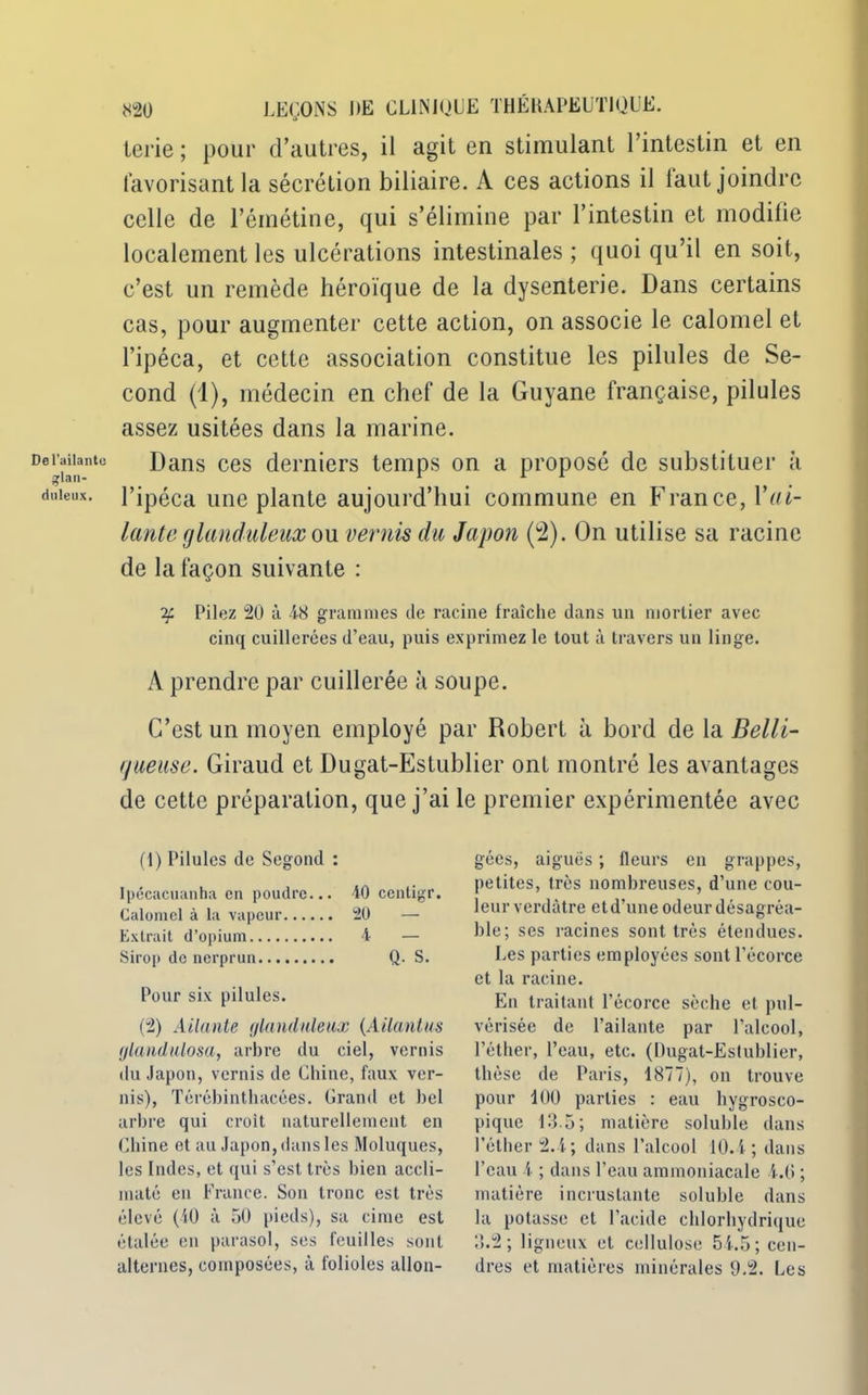 Del’ailantc glan- duleux. 820 LEÇONS J*E CLINIQUE THÉRAPEUTIQUE, ierie ; pour d’autres, il agit en stimulant l’intestin et en favorisant la sécrétion biliaire. A ces actions il laut joindre celle de l’émétine, qui s’élimine par l’intestin et modifie localement les ulcérations intestinales; quoi qu’il en soit, c’est un remède héroïque de la dysenterie. Dans certains cas, pour augmenter cette action, on associe le calomel et l’ipéca, et cette association constitue les pilules de Se- cond (1), médecin en chef de la Guyane française, pilules assez usitées dans la marine. Dans ces derniers temps on a proposé de substituer à l’ipéca une plante aujourd’hui commune en France, Y al- lante glanduleux om vernis du Japon (2). On utilise sa racine de la façon suivante : if Pilez 20 à 48 grammes de racine fraîche dans un mortier avec cinq cuillerées d’eau, puis exprimez le tout à travers un linge. A prendre par cuillerée à soupe. C’est un moyen employé par Robert à bord de la Belli- rjueuse. Giraud et Dugat-Estublier ont montré les avantages de cette préparation, que j’ai le premier expérimentée avec (1) Pilules de Segond : Ipécacuanha en poudre... 40 centigr. Calomel à la vapeur 20 — Extrait d’opium 4 — Sirop de nerprun Q. S. Pour six pilules. (2) Allante glanduleux (Allant us glandulosa, arbre du ciel, vernis du Japon, vernis de Chine, faux ver- nis), Térébinthacées. Grand et bel arbre qui croît naturellement en Chine et au Japon, dans les Moluques, les Indes, et qui s’est très bien accli- maté en France. Son tronc est très élevé (40 à 50 pieds), sa cime est étalée en parasol, ses feuilles sont alternes, composées, à folioles allon- gées, aiguës ; fleurs en grappes, petites, très nombreuses, d’une cou- leur verdâtre etd’une odeur désagréa- ble; ses racines sont très étendues. Les parties employées sont l’écorce et la racine. En traitant l’écorce sèche et pul- vérisée de l’ailante par l’alcool, l’éther, l’eau, etc. (Dugat-Estublier, thèse de Paris, 1877), on trouve pour 100 parties : eau hygrosco- pique 13.5; matière soluble dans l’éther 2.4; dans l’alcool 10.4 ; dans l’eau 4 ; dans l’eau ammoniacale 4.0 ; matière incrustante soluble dans la potasse et l’acide chlorhydrique 3.2; ligneux et cellulose 54.5; cen- dres et matières minérales 9.2. Les