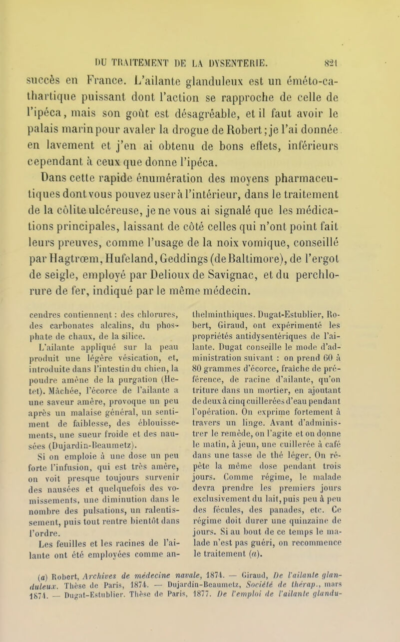 succès en France. L’ailante glanduleux est un éméto-ca- thartique puissant dont l’action se rapproche de celle de l’ipéca, mais son goût est désagréable, et il faut avoir le palais marin pour avaler la drogue de Robert; je l’ai donnée en lavement et j’en ai obtenu de bons efiets, inférieurs cependant à ceux que donne l’ipéca. Dans cette rapide énumération des moyens pharmaceu- tiques dont vous pouvez usera l’intérieur, dans le traitement de la colite ulcéreuse, je ne vous ai signalé que les médica- tions principales, laissant de côté celles qui n’ont point fait leurs preuves, comme l’usage de la noix vomique, conseillé par Hagtrœm, Hufeland, Geddings(deBaltimore), de l’ergot de seigle, employé par Delioux de Savignac, et du perchlo- rure de fer, indiqué par le môme médecin. cendres contiennent : des chlorures, des carbonates alcalins, du phos- phate de chaux, de la silice. L’ailante appliqué sur la peau produit une légère vésication, et, introduite dans l’intestin du chien, la poudre amène de la purgation (He- tet). Mâchée, l’écorce de l’ailante a une saveur amère, provoque un peu après un malaise général, un senti- ment de faiblesse, des éblouisse- ments, une sueur froide et des nau- sées (Dujardin-Beaumetz). Si on emploie à une dose un peu forte l’infusion, qui est très amère, on voit presque toujours survenir des nausées et quelquefois des vo- missements, une diminution dans le nombre des pulsations, un ralentis- sement, puis tout rentre bientôt dans l’ordre. Les feuilles et les racines de l’ai- lante ont été employées comme an- thelminthiques. Dugat-Estublier, Ro- bert, Giraud, ont expérimenté les propriétés antidysentériques de l’ai- lante. Dugat conseille le mode d’ad- ministration suivant : on prend 60 à 80 grammes d’écorce, fraîche de pré- férence, de racine d’ailante, qu’on triture dans un mortier, en ajoutant de deux à cinq cuillerées d’eau pendant l’opération. On exprime fortement à travers un linge. Avant d’adminis- trer le remède, on l’agite et on donne le matin, à jeun, une cuillerée à café dans une tasse de thé léger. On ré- pète la môme dose pendant trois jours. Comme régime, le malade devra prendre les premiers jours exclusivement du lait, puis peu à peu des fécules, des panades, etc. Ce régime doit durer une quinzaine de jours. Si au bout de ce temps le ma- lade n’est pas guéri, on recommence le traitement (a). (a) Robert, Archives de médecine navale, 1874. — Giraud, De l’ailante glan- duleux. Thèse de Paris, 1874. — Dujardin-Beaumetz, Société de thérap., mars Dugnt-Estublier. Thèse de Paris, 1877. De l'emploi de l’ailante glandu-