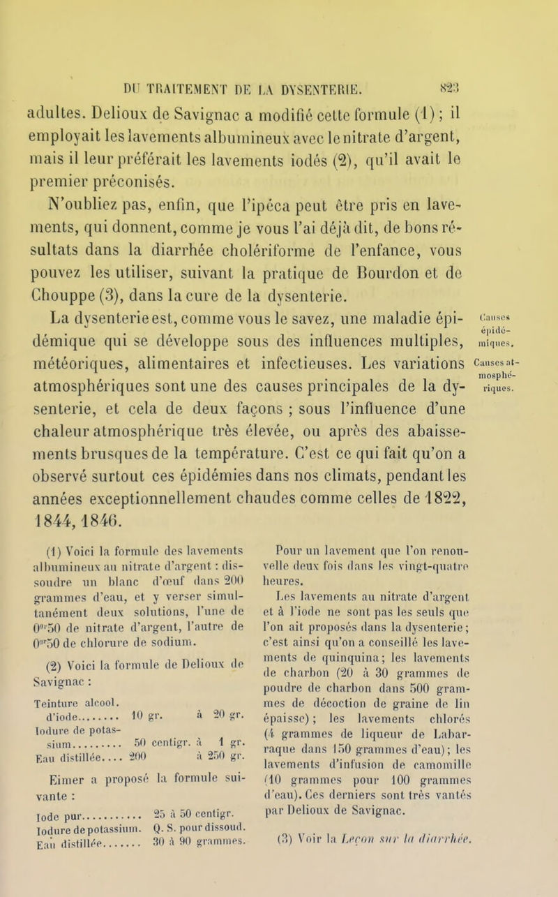 adultes. Delioux de Savignac a modifié celte formule (1) ; il employait les lavements albumineux avec le nitrate d’argent, mais il leur préférait les lavements iodés (2), qu’il avait le premier préconisés. N’oubliez pas, enfin, que l’ipéca peut être pris en lave- ments, qui donnent, comme je vous l’ai déjà dit, de bons ré- sultats dans la diarrhée cholériforme de l’enfance, vous pouvez les utiliser, suivant la pratique de Bourdon et do Chouppe (3), dans la cure de la dysenterie. La dysenterie est, comme vous le savez, une maladie épi- démique qui se développe sous des influences multiples, météoriques, alimentaires et infectieuses. Les variations atmosphériques sont une des causes principales de la dy- senterie, et cela de deux façons ; sous l’influence d’une chaleur atmosphérique très élevée, ou après des abaisse- ments brusques de la température. C’est ce qui fait qu’on a observé surtout ces épidémies dans nos climats, pendant les années exceptionnellement chaudes comme celles de 1822, 1844,1846. (1) Voici la formule des lavements albumineux au nitrate d’argent : dis- soudre un blanc d’œuf dans 200 grammes d’eau, et y verser simul- tanément deux solutions, l’une de 0or50 de nitrate d’argent, l’autre de 0r50 de chlorure de sodium. (2) Voici la formule de Delioux de Savignac : Teinture alcool. d’iode 10 gr. à 20 gr. lodure de potas- sium 50 centigr. à 1 gr. Eau distillée.... 200 à 250 gr. Eimer a proposé la formule sui- vante : Iode pur 25 à 50 centigr. lodure de potassium. Q. S. pourdissoud. Eaii distillée 30 A 90 grammes. Pour un lavement que l’on renou- velle deux fois dans les vingt-quatre heures. Les lavements au nitrate d’argent, et à l'iode ne sont pas les seuls que l’on ait proposés dans la dysenterie ; c’est ainsi qu’on a conseillé les lave- ments de quinquina; les lavements de charbon (20 à 30 grammes de poudre de charbon dans 500 gram- mes de décoction de graine de lin épaisse) ; les lavements chlorés (i grammes de liqueur de Labar- raque dans 150 grammes d’eau); les lavements d’infusion de camomille (10 grammes pour 100 grammes d’eau). Ces derniers sont très vantés par Delioux de Savignac. (3) Voir la Leçon sur lu diarrhée. Causes épidé- miques. Causes at- mosphé- riques.