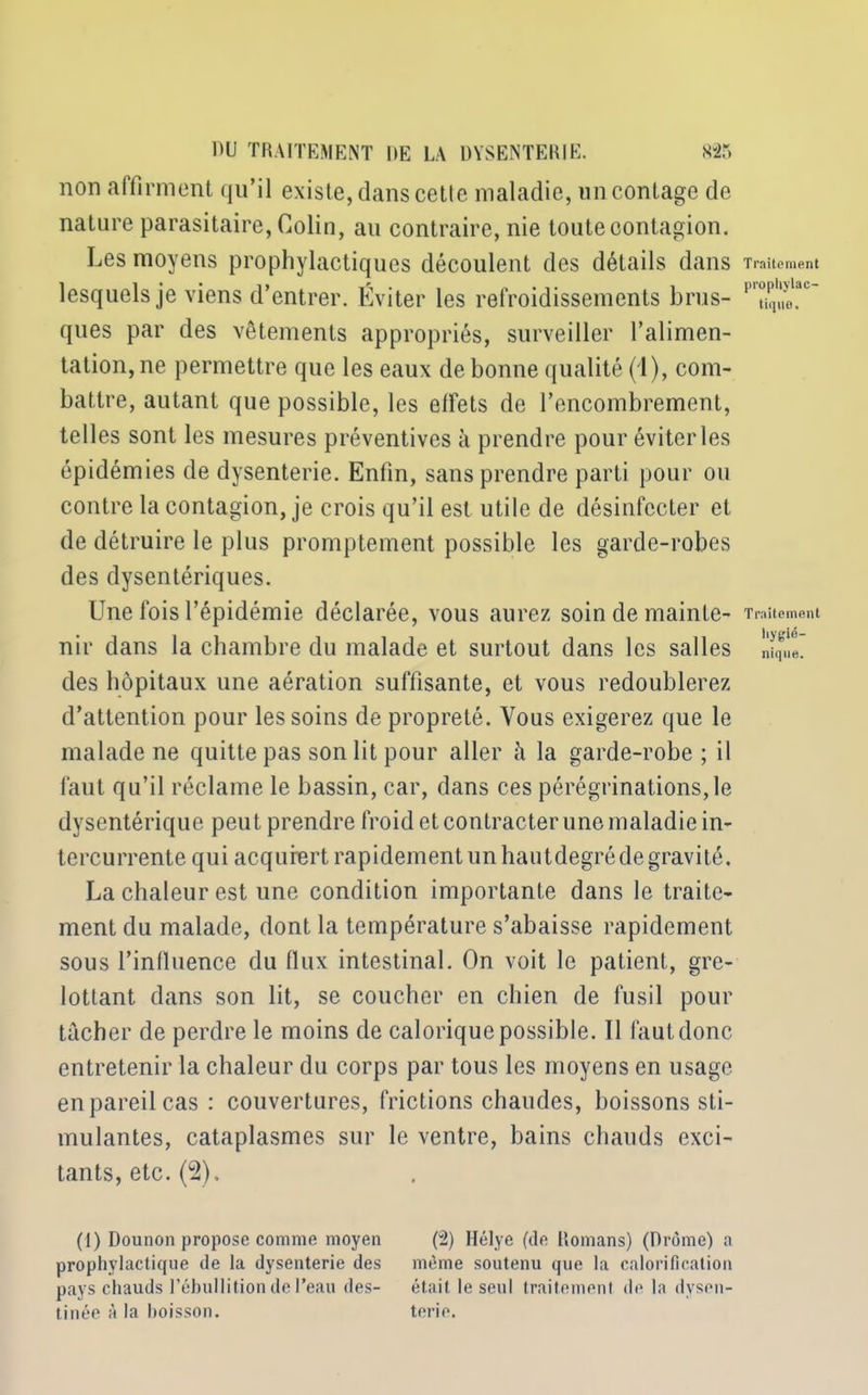 non affirment qu’il existe, dans cette maladie, un contage de nature parasitaire, Colin, au contraire, nie toute contagion. Les moyens prophylactiques découlent des détails dans lesquels je viens d’entrer. Éviter les refroidissements brus- ques par des vêtements appropriés, surveiller l’alimen- tation, ne permettre que les eaux de bonne qualité (1), com- battre, autant que possible, les effets de l’encombrement, telles sont les mesures préventives à prendre pour éviter les épidémies de dysenterie. Enfin, sans prendre parti pour ou contre la contagion, je crois qu’il est utile de désinfecter et de détruire le plus promptement possible les garde-robes des dysentériques. Une fois l’épidémie déclarée, vous aurez soin de mainte- nir dans la chambre du malade et surtout dans les salles des hôpitaux une aération suffisante, et vous redoublerez d’attention pour les soins de propreté. Vous exigerez que le malade ne quitte pas son lit pour aller à la garde-robe ; il faut qu’il réclame le bassin, car, dans ces pérégrinations,le dysentérique peut prendre froid et contracter une maladie in- tercurrente qui acquiert rapidement un hautdegré de gravité, La chaleur est une condition importante dans le traite- ment du malade, dont la température s’abaisse rapidement sous l’influence du flux intestinal. On voit le patient, gre- lottant dans son lit, se coucher en chien de fusil pour tâcher de perdre le moins de calorique possible. Il faut donc entretenir la chaleur du corps par tous les moyens en usage en pareil cas : couvertures, frictions chaudes, boissons sti- mulantes, cataplasmes sur le ventre, bains chauds exci- tants, etc. (2), (1) Dounon propose comme moyen (2) Hélye (de Romans) (Drôme) a prophylactique de la dysenterie des même soutenu que la calorification pays chauds l’ébullition de l’eau des- était le seul traitement de la dysen- tinée à la boisson. terie. Traitement propliylac- tiqno. Traitement liygio- nique.
