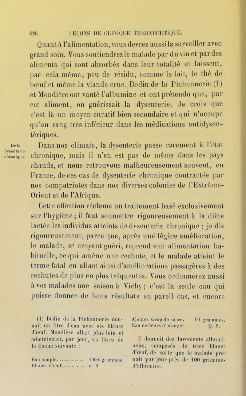 De la dysenterie chronique. 820 LEÇONS DE CLINIQUE THEHAPEUTIQLE. Quant à l’alimentation, vous devrez aussi la surveiller avec grand soin. Vous soutiendrez le malade par du vin et par des aliments qui sont absorbés dans leur totalité et laissent, par cela même, peu de résidu, comme le lait, le thé de bœuf et même la viande crue. Bodin de la Pichonnerie (1) et Mondière ont vanté l’albumine et ont prétendu que, par cet aliment, on guérissait la dysenterie. Je crois que c’est là un moyen curatif bien secondaire et qui n’occupe qu’un rang très inférieur dans les médications antidysen- tériques. Dans nos climats, la dysenterie passe rarement à l’état chronique, mais il n’en est pas de même dans les pays chauds, et nous retrouvons malheureusement souvent, en France, de ces cas de dysenterie chronique contractée par nos compatriotes dans nos diverses colonies de l’Extrême- Orient et de l’Afrique. Cette affection réclame un traitement basé exclusivement sur l’hygiène; il faut soumettre rigoureusement à la diète lactée les individus atteints de dysenterie chronique ; je dis rigoureusement, parce que, après une légère amélioration, le malade, se croyant guéri, reprend son alimentation ha- bituelle, ce qui amène une rechute, et le malade atteint le terme fatal en allant ainsi d’améliorations passagères à des rechutes de plus en plus fréquentes. Vous ordonnerez aussi à vos malades une saison à Vichy; c’est la seule eau qui puisse donner de bons résultats en pareil cas, et encore (1) Bodin de la Pichonnerie don- nait nn litre d’ean avec six blancs d’œuf. Mondière allait, plus loin et administrait, par jour, six litres de la tisane suivante : Eau simple 1000.grammes. Blancs d’œuf 11° G Ajoutez sirop de sucre. 00 grammes. Eau de fleurs d’oranger. Q. S. Il donnait des lavements albumi- neux, composés de trois blancs d’œuf, de sorte que le malade pre- nait par jour près de 100 grammes d’albumine.