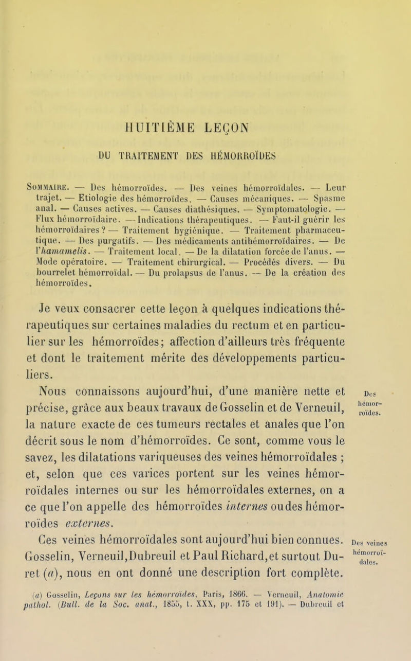 HUITIÈME LEÇON DU TRAITEMENT DES HÉMORROÏDES Sommaire. — Des hémorroïdes. — Des veines hémorroïdales. — Leur trajet.— Etiologie des hémorroïdes. — Causes mécaniques. — Spasme anal. — Causes actives. — Causes diathésiques. — Symptomatologie. — Flux hémorroïdaire. —Indications thérapeutiques. —Faut-il guérir les hémorroïdaires ?—Traitement hygiénique. — Traitement pharmaceu- tique. — Des purgatifs. — Des médicaments antihémorroïdaires. — De Vhamamelis. — Traitement local. —De la dilatation forcée de l’anus. — Mode opératoire. — Traitement chirurgical. — Procédés divers. — Du bourrelet hémorroïdal.— Du prolapsus de l’anus. — De la création dits hémorroïdes. Je veux consacrer cette leçon à quelques indications thé- rapeutiques sur certaines maladies du rectum et en particu- lier sur les hémorroïdes; affection d’ailleurs très fréquente et dont le traitement mérite des développements particu- liers. Nous connaissons aujourd’hui, d’une manière nette et précise, grâce aux beaux travaux de Gosselin et de Yerneuil, la nature exacte de ces tumeurs rectales et anales que l’on décrit sous le nom d’hémorroïdes. Ce sont, comme vous le savez, les dilatations variqueuses des veines hémorroïdales ; et, selon que ces varices portent sur les veines hémor- roïdales internes ou sur les hémorroïdales externes, on a ce que l’on appelle des hémorroïdes internes ou des hémor- roïdes externes. Ces veines hémorroïdales sont aujourd’hui bien connues. Gosselin, Yerneuil,Dubreuil et Paul Richard,et surtout Du- ret(«),nous en ont donné une description fort complète. (a) Gosselin, Laçons sur les hémorroïdes, Paris, 1860. — Yerneuil, Anatomie palhol. (Bull. de la Soc. anal., 1855, t. XXX, pp. 175 et 191). — Dubreuil et Des hémor- roïdes. Des veines hémorroï- dales.