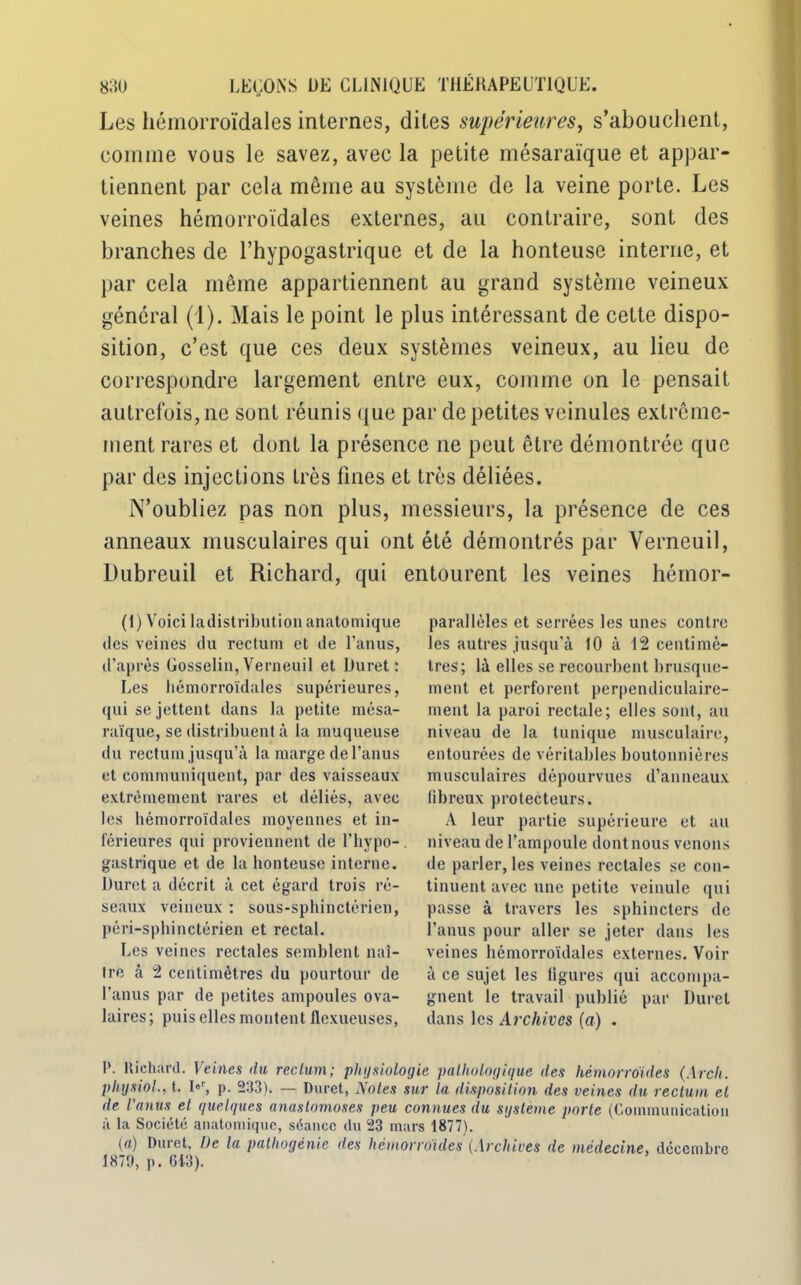 Les hémorroïdales internes, dites supérieures, s'abouchent, comme vous le savez, avec la petite mésaraïque et appar- tiennent par cela même au système de la veine porte. Les veines hémorroïdales externes, au contraire, sont des branches de l’hypogastrique et de la honteuse interne, et par cela même appartiennent au grand système veineux général (1). Mais le point le plus intéressant de cette dispo- sition, c’est que ces deux systèmes veineux, au lieu de correspondre largement entre eux, comme on le pensait autrefois, ne sont réunis que par de petites veinules extrême- ment rares et dont la présence ne peut être démontrée que par des injections très fines et très déliées. N’oubliez pas non plus, messieurs, la présence de ces anneaux musculaires qui ont été démontrés par Yerneuil, Dubreuil et Richard, qui entourent les veines hémor- (1) Voici ladistribution anatomique des veines du rectum et de l’anus, d’après Gosselin, Verneuil et Duret : Les hémorroïdales supérieures, qui se jettent dans la petite mésa- raïque, se distribuent à la muqueuse du rectum jusqu’à la marge de l’anus et communiquent, par des vaisseaux extrêmement rares et déliés, avec les hémorroïdales moyennes et in- térieures qui proviennent de l’hypo- gastrique et de la honteuse interne. Duret a décrit à cet égard trois ré- seaux veineux : sous-sphinctérien, péri-sphinctérien et rectal. Les veines rectales semblent naî- tre à 2 centimètres du pourtour de l’anus par de petites ampoules ova- laires ; puis elles montent flexueuses, parallèles et serrées les unes contre les autres jusqu’à 10 à 12 centimè- tres; là elles se recourbent brusque- ment et perforent perpendiculaire- ment la paroi rectale; elles sont, au niveau de la tunique musculaire, entourées de véritables boutonnières musculaires dépourvues d’anneaux fibreux protecteurs. A leur partie supérieure et au niveau de l’ampoule dont nous venons de parler, les veines rectales se con- tinuent avec une petite veinule qui passe à travers les sphincters de l’anus pour aller se jeter dans les veines hémorroïdales externes. Voir à ce sujet les figures qui accompa- gnent le travail publié par Duret dans les Archives (a) . 1’. Richard. Veines du reelum; physiologie pathologique des hémorroïdes (Arch. physiol., t. I»r, p. 233). — Duret, Notes sur la disposition des veines du rectum el de l'anus el quelques anastomoses peu connues du système porte (Communication à la Société anatomique, séance du 23 mars 1877). (a) Duret, De la pathogénie des hémorroïdes (Archives de médecine, décembre 1879, p. 643).