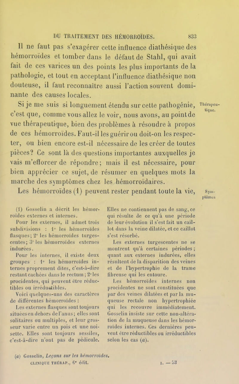 Il ne faut pas s’exagérer cette influence diathésique des hémorroïdes et tomber dans le défaut de Stahl, qui avait lait de ces varices un des points les plus importants de la pathologie, et tout en acceptant l’influence diathésique non douteuse, il faut reconnaître aussi l’action souvent domi- nante des causes locales. Si je me suis si longuement étendu sur cette pathogénie, c’est que, comme vous allez le voir, nous avons, au pointde vue thérapeutique, bien des problèmes à résoudre à propos de ces hémorroïdes. Faut-il les guérir ou doit-on les respec- ter, ou bien encore est-il nécessaire de les créer de toutes pièces? Ce sont là des questions importantes auxquelles je vais m’efforcer de répondre ; mais il est nécessaire, pour bien apprécier ce sujet, de résumer en quelques mots la marche des symptômes chez les hémorroïdaires. Les hémorroïdes (1) peuvent rester pendant toute la vie, (1) Gosselin a décrit les hémor- roïdes externes et internes. Pour les externes, il admet trois subdivisions : 1° les hémorroïdes flasques; 2° les hémorroïdes turges- centes; 3Û les hémorroïdes externes indurées. Pour les internes, il existe deux groupes : 1° les hémorroïdes in- ternes proprement dites, c’est-à-dire restant cachées dans le rectum; 2° les procidentes, qui peuvent être réduc- tibles ou irrédutttibles. Voici quelques-uns des caractères de différentes hémorroïdes : Des externes flasques sont toujours situéesen dehors del’anus; elles sont solitaires ou multiples, et leur gros- seur varie entre un pois et une noi- sette. Elles sont toujours sessiles, c’est-à-dire n'ont pas de pédicule. Elles ne contiennent pas de sang, ce qui résulte de ce qu’à une période de leur évolution il s’est fait un cail- lot dans la veine dilatée, et ce caillot s’est résorbé. Les externes turgescentes ne se montrent qu’à certaines périodes ; (juant aux externes indurées, elles résultent de la disparition des veines et de l'hypertrophie de la trame fibreuse qui les entoure. Les hémorroïdes internes non procidentes ne sont constituées que par des veines dilatées et par la mu- queuse rectale non hypertrophiée qui les recouvre immédiatement. Gosselin insiste sur cette non-altéra- tion de la muqueuse dans les hémor- roïdes internes. Ges dernières peu- vent être réductibles ou irréductibles selon les cas (a). Thérapeu- tique. Sym- ptômes (a) Gosselin, Leçons sur les hémorroïdes. CLINIQUE THÉRAP., G* édit. i. -53
