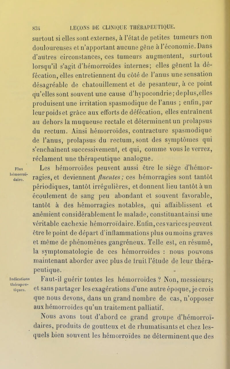 surtout si elles sont externes, à l’état de petites tumeurs non douloureuses et n’apportant aucune gêne à l’économie. Dans d’autres circonstances, ces tumeurs augmentent, surtout lorsqu’il s’agit d’hémorroïdes internes; elles gênent la dé- fécation, elles entretiennent du côté de l’anus une sensation désagréable de chatouillement et de pesanteur, à ce point qu’elles sont souvent une cause d’hypocondrie; déplus,elles produisent une irritation spasmodique de l’anus ; enfin, par leur poids et grâce aux efforts de défécation, elles entraînent au dehors la muqueuse rectale et déterminent un prolapsus du rectum. Ainsi hémorroïdes, contracture spasmodique de l’anus, prolapsus du rectum, sont des symptômes qui s’enchaînent successivement, et qui, comme vous le verrez, réclament une thérapeutique analogue. fiux Les hémorroïdes peuvent aussi être le siège d’hcmor- ''dairc.01* ragies, et deviennent fluentes ; ces hémorragies sont tantôt périodiques, tantôt irrégulières, et donnent lieu tantôt à un écoulement de sang peu abondant et souvent favorable, tantôt à des hémorragies notables, qui affaiblissent et anémient considérablement le malade, constituantainsi une véritable cachexie hémorroïdaire. Enfin, ces varices peuvent être le point de départ d’inflammations plus ou moins graves et même de phénomènes gangréneux. Telle est, en résumé, la symptomatologie de ces hémorroïdes : nous pouvons maintenant aborder avec plus de fruit l’étude de leur théra- peutique. indications Faut-il guérir toutes les hémorroïdes? Non, messieurs; thcrapcu- . tiques, et sans partager les exagérations d’une autre époque, je crois que nous devons, dans un grand nombre de cas, n’opposer aux hémorroïdes qu’un traitement palliatif. Nous avons tout d’abord ce grand groupe d’hémorroï- daires, produits de goutteux et de rhumatisants et chez les- quels bien souvent les hémorroïdes ne déterminent que des