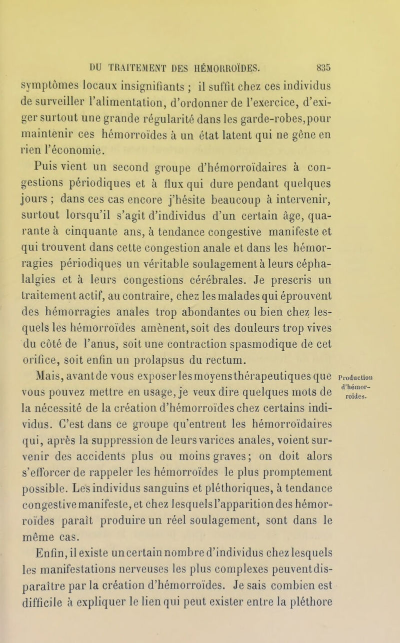 symptômes locaux insignifiants ; il suffit chez ces individus de surveiller l’alimentation, d’ordonner de l’exercice, d’exi- ger surtout une grande régularité dans les garde-robes,pour maintenir ces hémorroïdes à un état latent qui ne gêne en rien l’économie. Puis vient un second groupe d’hémorroïdaires à con- gestions périodiques et à flux qui dure pendant quelques jours ; dans ces cas encore j’hésite beaucoup à intervenir, surtout lorsqu’il s’agit d’individus d’un certain âge, qua- rante à cinquante ans, à tendance congestive manifeste et qui trouvent dans cette congestion anale et dans les hémor- ragies périodiques un véritable soulagement à leurs cépha- lalgies et à leurs congestions cérébrales. Je prescris un traitement actif, au contraire, chez les malades qui éprouvent des hémorragies anales trop abondantes ou bien chez les- quels les hémorroïdes amènent, soit des douleurs trop vives du côté de l’anus, soit une contraction spasmodique de cet orifice, soit enfin un prolapsus du rectum. Mais, avant de vous exposer les moyens thérapeutiques que vous pouvez mettre en usage, je veux dire quelques mots de la nécessité de la création d’hémorroïdes chez certains indi- vidus. C’est dans ce groupe qu’entrent les hémorroïdaires qui, après la suppression de leursvarices anales, voient sur- venir des accidents plus ou moins graves; on doit alors s’efforcer de rappeler les hémorroïdes le plus promptement possible. Les individus sanguins et pléthoriques, à tendance congestive manifeste, et chez lesquels l’apparition des hémor- roïdes parait produire un réel soulagement, sont dans le même cas. Enfin, il existe uncertain nombre d’individus chez lesquels les manifestations nerveuses les plus complexes peuvent dis- paraître par la création d’hémorroïdes. Je sais combien est difficile à expliquer le lien qui peut exister entre la pléthore Production d’hémor- roïdes.