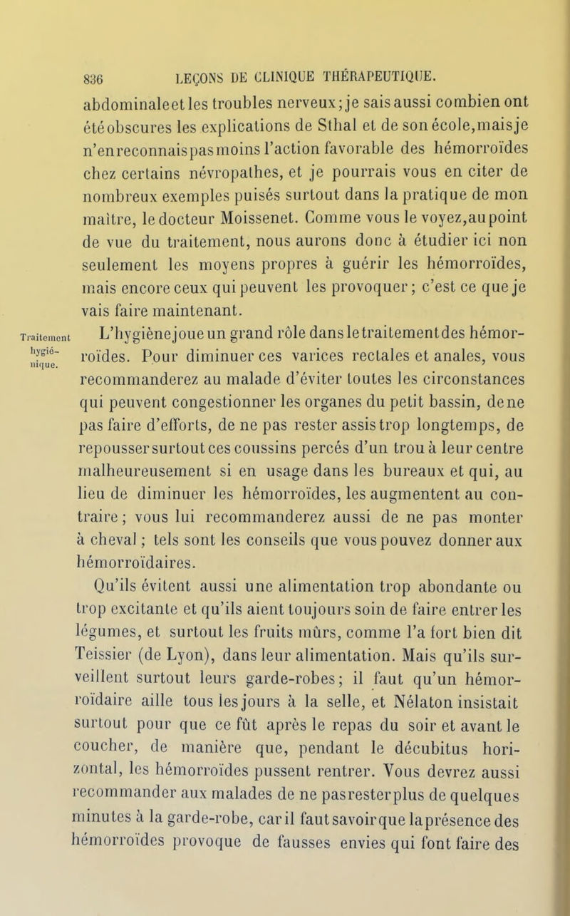 Traitement liygio- nique. 836 LEÇONS DE CLINIQUE THÉRAPEUTIQUE, abdominaleetles troubles nerveux; je sais aussi combien ont étéobscures les explications de Sthal et de son école,maisje n’en reconnais pas moins l’action favorable des hémorroïdes chez certains névropathes, et je pourrais vous en citer de nombreux exemples puisés surtout dans la pratique de mon maître, le docteur Moissenet. Comme vous le voyez,aupoint de vue du traitement, nous aurons donc à étudier ici non seulement les moyens propres à guérir les hémorroïdes, mais encore ceux qui peuvent les provoquer; c’est ce que je vais faire maintenant. L’hygiènejoueun grand rôle dansletraiLementdes hémor- roïdes. Pour diminuer ces varices rectales et anales, vous recommanderez au malade d’éviter toutes les circonstances qui peuvent congestionner les organes du petit bassin, de ne pas faire d’efforts, de ne pas rester assis trop longtemps, de repousser surtout ces coussins percés d’un troua leur centre malheureusement si en usage dans les bureaux et qui, au lieu de diminuer les hémorroïdes, les augmentent au con- traire; vous lui recommanderez aussi de ne pas monter à cheval ; tels sont les conseils que vous pouvez donner aux hémorroïdaires. Qu’ils évitent aussi une alimentation trop abondante ou trop excitante et qu’ils aient toujours soin de faire entrer les légumes, et surtout les fruits mûrs, comme l’a fort bien dit Teissier (de Lyon), dans leur alimentation. Mais qu’ils sur- veillent surtout leurs garde-robes; il faut qu’un hémor- roïdaire aille tous les jours à la selle, et Nélaton insistait surtout pour que ce fût après le repas du soir et avant le coucher, de manière que, pendant le décubitus hori- zontal, les hémorroïdes pussent rentrer. Vous devrez aussi recommander aux malades de ne pasresterplus de quelques minutes à la garde-robe, caril fautsavoirque laprésencedes hémorroïdes provoque de fausses envies qui font faire des