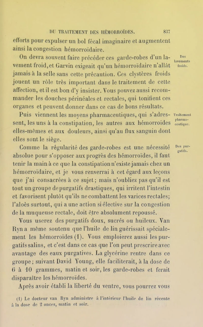 efforts pour expulser un bol fécal imaginaire et augmentent ainsi la congestion hémorroïdaire. On devra souvent faire précéder ces garde-robes d’un la- vement froid,et Garvin exigeait qu’un hémorroïdaire n’allât jamais à la selle sans cette précaution. Ces clvstères froids jouent un rôle très important dans le traitement de cette affection, et il est bon d’y insister. Vous pouvez aussi recom- mander les douches périnéales et rectales, qui tonifient ces organes et peuvent donner dans ce cas de bons résultats. Puis viennent les moyens pharmaceutiques, qui s’adres- sent, les uns à la constipation, les autres aux hémorroïdes elles-mêmes et aux douleurs, ainsi qu’au flux sanguin dont elles sont le siège. Comme la régularité des garde-robes est une nécessité absolue pour s’opposer aux progrès des hémorroïdes, il faut tenir la main à ce que la constipation n’existe jamais chez un hémorroïdaire, et je vous renverrai à cet égard aux leçons que j’ai consacrées à ce sujet; mais n’oubliez pas qu’il est tout un groupe de purgatifs drastiques, qui irritent l’intestin et favorisent plutôt qu’ils ne combattent les varices rectales; l’aloès surtout, qui a une action si élective sur la congestion de la muqueuse rectale, doit être absolument repoussé. Vous userez des purgatifs doux, sucrés ou huileux. Van Ryna même soutenu que l’huile de lin guérissait spéciale- ment les hémorroïdes (1). Vous emploierez aussi les pur- gatifs salins, et c’est dans ce cas que l’on peut prescrire avec avantage des eaux purgatives. La glycérine rentre dans ce groupe; suivant David Young, elle faciliterait, à la dose de 6 à 10 grammes, matin et soir, les garde-robes et ferait disparaître les hémorroïdes. Après avoir établi la liberté du ventre, vous pourrez vous (1) Le docteur van Ryn administre à l’intérieur l’huile de lin récente à la dose de 2 onces, matin et soir. Dos lavements froids. Traitement pharma- ceutique. Des pur- gatifs.
