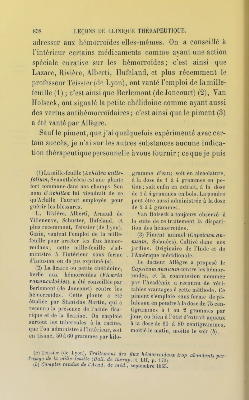 adresser aux hémorroïdes elles-mêmes. On a conseillé à l’intérieur certains médicaments comme ayant une action spéciale curative sur les hémorroïdes; c’est ainsi que Lazare, Rivière, Alberti, Hufeland, et plus récemment le professeur Teissier(de Lyon), ont vanté l’emploi de la mille- feuille (1) ; c’est ainsi que Berlemont (de Joncourt) (2), Van Holseek, ont signalé la petite chélidoine comme ayant aussi des vertus antihémorroïdaires ; c’est ainsi que le piment (3) a été vanté par Allègre. Sauf le piment, que j’ai quelquefois expérimenté avec cer- tain succès, je n’ai sur les autres substances aucune indica- tion thérapeutique personnelle àvous fournir; ce que je puis (1) La mille-feuille (Achillea mille- folium, Synanthérées) est une plante fort commune dans nos champs. Son nom à'Achillea lui viendrait de ce qu’Achille l’aurait employée pour guérir les blessures. L. Rivière, Alberti, Arnaud de Villeneuve, Schuster, Hufeland, et plus récemment, Teissier (de Lyon), Gazin, vantent l'emploi de la mille- feuille pour arrêter les flux hémor- roïdaux; cette mille-feuille s’ad- ministre à l’intérieur sous forme d’infusion ou de jus exprimé (a). (2) La ficaire ou petite chélidoine, herbe aux hémorroïdes (Ficaria ranunculoides), a été conseillée par Berlemont (de Joncourt) contre les hémorroïdes. Cette plante a été étudiée par Stanislas Martin, qui a reconnu la présence de l'acide fica- rique et de la ficarine. On emploie surtout les tubercules à la racine, que l’on administre à l’intérieur, soit en tisane, 50 à 60 grammes par kilo- (b) Comptes rendus de l'Acad. de méd. gramme d’eau; soit en alcoolature, à la dose de 1 à 4- grammes en po- tion; soit enfin en extrait, à la dose de I à 4 grammes en bols. La poudre peut être aussi administrée à la dose de 2 à 4- grammes. Van Holseek a toujours observé à la suite de ce traitement la dispari- tion des hémorroïdes. (3) Piment annuel (Capsicum an- nuum, Solanées). Cultivé dans nos jardins. Originaire de l’Inde et de l’Amérique méridionale. Le docteur Allègre a proposé le Capsicum annuumcontre les hémor- roïdes, et la commission nommée par l’Académie a reconnu de véri- tables avantages à cette méthode. Ce piment s’emploie sous forme de pi- lules ou en poudre à la dose de 75 cen- tigrammes cà 1 ou 2 grammes par jour, ou bien à l’état d’extrait aqueux à la dose de 60 à 80 centigrammes, moitié le matin, moitié le soir (b). flux hémorroïdaux trop abondants par 'P-, t- LU, p. 170). , septembre 1865.
