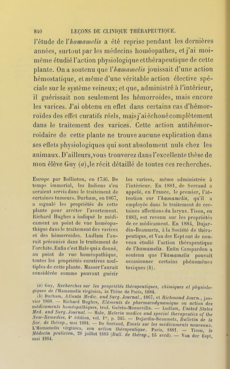 l’étude de Yhamamelis a été reprise pendant les dernières années, surtout par les médecins homéopathes, et j’ai moi- même étudié l’action physiologique etthérapcutique de cette plante. On a soutenu que Yhamamelis jouissait d’une action hémostatique, et même d’une véritable action élective spé- ciale sur le système veineux; et que, administré à l’intérieur, il guérissait non seulement les hémorroïdes, mais encore les varices. J’ai obtenu en effet dans certains cas d’hémor- roïdes des effet curatifs réels, maisj’aiéchouécomplètement dans le traitement des varices. Cette action antihémor- roïdaire de cette plante ne trouve aucune explication dans ses effets physiologiques qui sont absolument nuis chez les animaux. D’ailleurs,vous trouverez dans l’excellente thèse de mon élève Guy (a),1e récit détaillé de toutes ces recherches. Europe par Bollinton, en 1736. De temps immorial, les Indiens s’en seraient servis dans le traitement de certaines tumeurs. Durham, en 1867, a signalé les propriétés de cette plante pour arrêter l’avortement. Richard Hughes a indiqué le médi- cament au point de vue homéopa- thique dans le traitement des varices et des hémorroïdes. Ludlam l’au- rait préconisé dans le traitement de l’orchite. Enfin c’est Haie qui a donné, au point de vue homéopathique, toutes les propriétés curatives mul- tiples de cette plante. Masser l’aurait considérée comme pouvant guérir les varices, même administrée à l’intérieur. En 1881, de Serrand a appelé, en France, le premier, l’at- tention sur Yhamamelis, qu’il a employée dans le traitement de cer- taines affections du larynx. Tison, en 1883, est revenu sur les propriétés de ce médicament. En 1884, Dujar- din-Beaumetz, à la Société de théra- peutique, et Van der Esptont de nou- veau étudié l’action thérapeutique de Yhamamelis. Enfin Campardon a soutenu que Yhamamelis pouvait occasionner certains phénomènes toxiques(b). (a) Guy, Recherches sur les propriétés thérapeutiques, chimiques et physiolo- giques de Z’Hamamelis virginica, in Thèse de Paris, 1884. (b) Durham, A tlanta Medic. and Surg. Journal., 1867, et Richmond Journ., jan- vier 1868. Richard Hughes, Eléments de pharmacodynamique ou action des médicaments homéopathiques, trad. Guérin-Menneville. — Ludlam, United States Med. and Surg. Journal. — Haie, Materia medica and spécial therapeutics of tlie New-Remedies, 4e édition, vol. Pr, p. 345. — Dujardin-Beaumetz, Bulletin de la Soc. de therap., mai 1884. — De Serrand, Essais sur les médicaments nouveaux. L Hamamehs virginica, son action thérapeutique. Paris, 1881 Tison le Médecin praticien, 28 juillet 1883 (Bull, de thérap., 15 avril). - Van der Êsnt mai 1884. ’