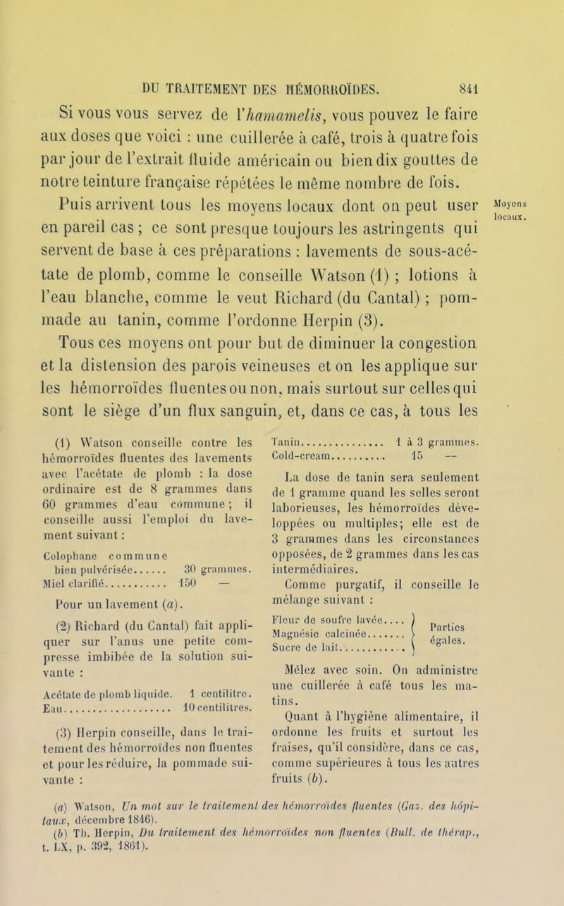Si vous vous servez de Yhamamelis, vous pouvez le faire aux doses que voici : une cuillerée à café, trois à quatre fois par jour de l’extrait lluide américain ou bien dix gouttes de notre teinture française répétées le même nombre de fois. Puis arrivent tous les moyens locaux dont on peut user en pareil cas ; ce sont presque toujours les astringents qui servent de base à ces préparations : lavements de sous-acé- tate de plomb, comme le conseille Watson (1); lotions à l’eau blanche, comme le veut Richard (du Cantal) ; pom- made au tanin, comme l’ordonne Herpin (3). Tous ces moyens ont pour but de diminuer la congestion et la distension des parois veineuses et on les applique sui- tes hémorroïdes lluentesounon, mais surtout sur celles qui sont le siège d’un flux sanguin, et, dans ce cas, à tous les (1) Watson conseille contre les hémorroïdes fluentes des lavements avec l’acétate de plomb : la dose ordinaire est de 8 grammes dans GO grammes d’eau commune ; il conseille aussi l’emploi du lave- ment suivant : Colophane commune bien pulvérisée 30 grammes. Miel clarifié 150 Pour un lavement (a). (2) Richard (du Cantal) fait appli- quer sur l’anus une petite com- presse imbibée de la solution sui- vante : Acétate de plomb liquide. 1 centilitre. Eau 10 centilitres. (3) Herpin conseille, dans le trai- tement des hémorroïdes non fluentes et pour les réduire, la pommade sui- vante : Tanin 1 à3 grammes. Cold-cream 15 La dose de tanin sera seulement de 1 gramme quand les selles seront laborieuses, les hémorroïdes déve- loppées ou multiples; elle est de 3 grammes dans les circonstances opposées, de 2 grammes dans les cas intermédiaires. Comme purgatif, il conseille le mélange suivant : Fleur de soufre lavée Magnésie calcinée Sucre de lait Mêlez avec soin. On administre une cuillerée à café tous les ma- tins. Quant à l’hygiène alimentaire, il ordonne les fruits et surtout les fraises, qu’il considère, dans ce cas, comme supérieures à tous les autres fruits (b). Parties égales. (a) Watson, Un mol sur le traitement des hémorroïdes fluentes (Gaz. des hôpi- taux, décembre 1846). (b) Th. Herpin, Du traitement, des hémorroïdes non fluentes (Bull, de thérap., t. LX, p. 392, 18(51). Moyens locaux.