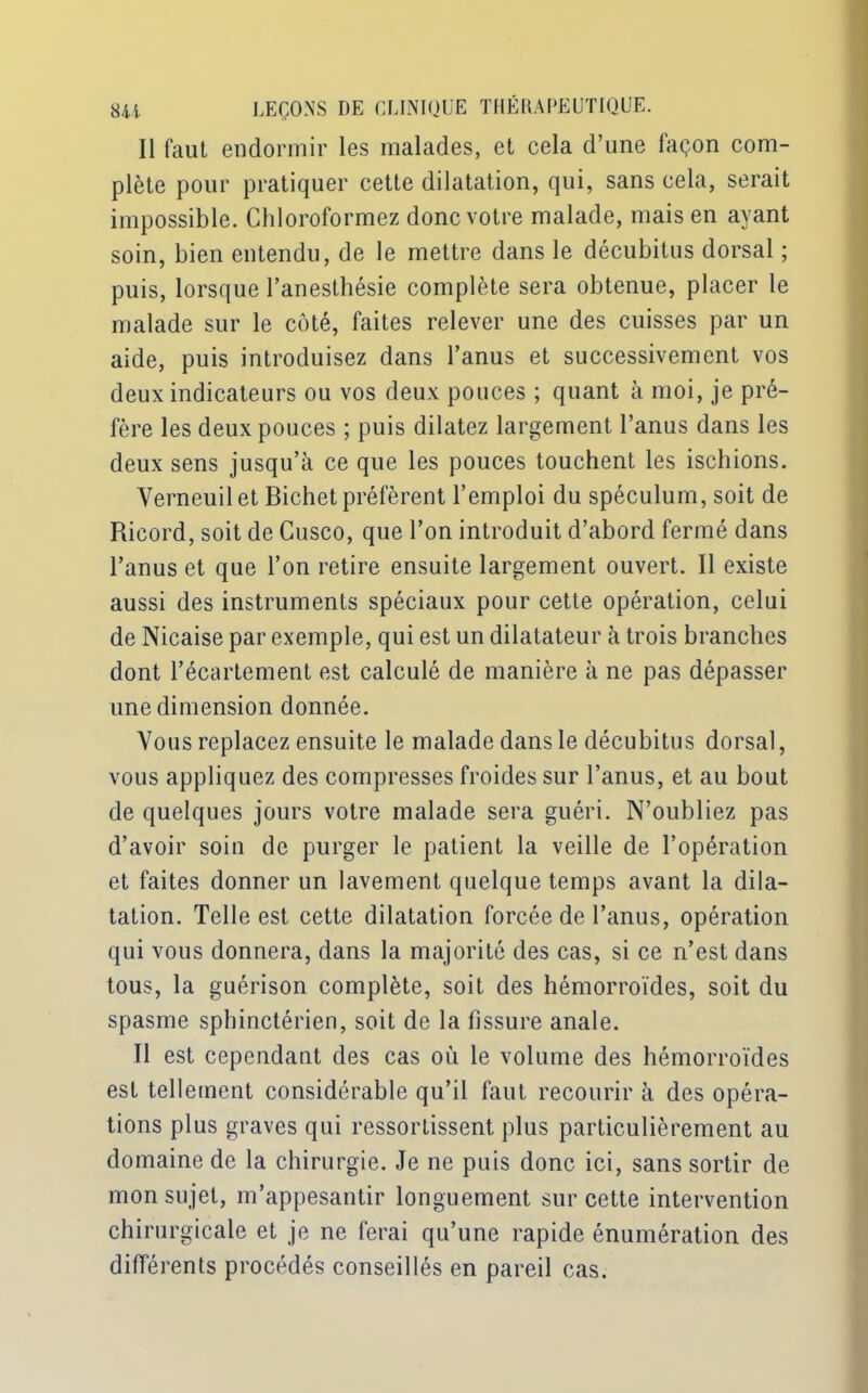 Il faut endormir les malades, et cela d’une façon com- plète pour pratiquer cette dilatation, qui, sans cela, serait impossible. Chloroformez donc votre malade, mais en ayant soin, bien entendu, de le mettre dans le décubitus dorsal ; puis, lorsque l’anesthésie complète sera obtenue, placer le malade sur le côté, faites relever une des cuisses par un aide, puis introduisez dans l’anus et successivement vos deux indicateurs ou vos deux pouces ; quant à moi, je pré- fère les deux pouces ; puis dilatez largement l’anus dans les deux sens jusqu’à ce que les pouces touchent les ischions. Verneuilet Bichet préfèrent l’emploi du spéculum, soit de Rieord, soit de Cusco, que l’on introduit d’abord fermé dans l’anus et que l’on retire ensuite largement ouvert. Il existe aussi des instruments spéciaux pour cette opération, celui de Nicaise par exemple, qui est un dilatateur à trois branches dont l’écartement est calculé de manière à ne pas dépasser une dimension donnée. Vous replacez ensuite le malade dans le décubitus dorsal, vous appliquez des compresses froides sur l’anus, et au bout de quelques jours votre malade sera guéri. N’oubliez pas d’avoir soin de purger le patient la veille de l’opération et faites donner un lavement quelque temps avant la dila- tation. Telle est cette dilatation forcée de l’anus, opération qui vous donnera, dans la majorité des cas, si ce n’est dans tous, la guérison complète, soit des hémorroïdes, soit du spasme sphinctérien, soit de la fissure anale. 11 est cependant des cas où le volume des hémorroïdes est tellement considérable qu’il faut recourir à des opéra- tions plus graves qui ressortissent plus particulièrement au domaine de la chirurgie. Je ne puis donc ici, sans sortir de mon sujet, m’appesantir longuement sur cette intervention chirurgicale et je ne ferai qu’une rapide énumération des différents procédés conseillés en pareil cas.