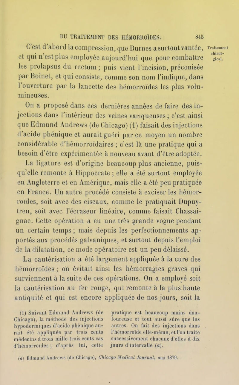 C’est d’abord la compression, que Burnes a surtout vantée, et qui n’est plus employée aujourd’hui que pour combattre les prolapsus du rectum; puis vient l’incision, préconisée par Boinet, et qui consiste, comme son nom l’indique, dans l’ouverture par la lancette des hémorroïdes les plus volu- mineuses. On a proposé dans ces dernières années de faire des in- jections dans l’intérieur des veines variqueuses; c’est ainsi que Edmund Andrews (de Chicago) (1) faisait des injections d’acide phénique et aurait guéri par ce moyen un nombre considérable d’hémorroïdaires ; c’est là une pratique qui a besoin d’être expérimentée à nouveau avant d’être adoptée. La ligature est d’origine beaucoup plus ancienne, puis- qu’elle remonte à Hippocrate ; elle a été surtout employée en Angleterre et en Amérique, mais elle a été peu pratiquée en France. Un autre procédé consiste à exciser les hémor- roïdes, soit avec des ciseaux, comme le pratiquait Dupuy- tren, soit avec l’écraseur linéaire, comme faisait Chassai- gnac. Cette opération a eu une très grande vogue pendant un certain temps ; mais depuis les perfectionnements ap- portés aux procédés galvaniques, et surtout depuis l’emploi de la dilatation, ce mode opératoire est un peu délaissé. La cautérisation a été largement appliquée à la cure des hémorroïdes ; on évitait ainsi les hémorragies graves qui surviennent à la suite de ces opérations. On a employé soit la cautérisation au fer rouge, qui remonte à la plus haute antiquité et qui est encore appliquée de nos jours, soit la (1) Suivant Edmund Andrews (de pratique est beaucoup moins dou- Chicago), la méthode des injections loureuse et tout aussi sûre que les hypodermiques d’acide phénique au- autres. On fait des injections dans rait été appliquée par trois cents l’hémorroïde elle-même, et l’on traite médecins à trois mille trois cents cas successivement chacune d’elles à dix d’hémorroïdes ; d’après lui, cette jours d’intervalle (a). Traitement chirur- gical. (a) Edmund Andrews (de Chicago), Chicago Medical Journal, mai 1879.