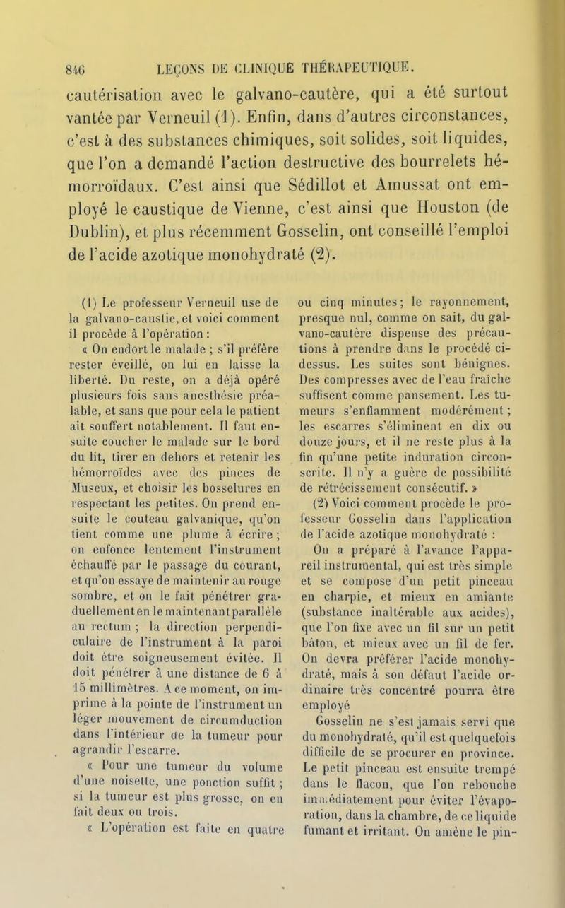 cautérisation avec le galvano-cautère, qui a été surtout vantée par Verneuil (1). Enfin, dans d’autres circonstances, c’est à des substances chimiques, soit solides, soit liquides, que l’on a demandé l’action destructive des bourrelets hé- morroïdaux. C’est ainsi que Sédillot et Amussat ont em- ployé le caustique de Vienne, c’est ainsi que Houston (de Dublin), et plus récemment Gosselin, ont conseillé l’emploi de l’acide azotique monohydraté (2). (1) Le professeur Verneuil use de la galvano-causlie, et voici comment il procède à l’opération : « On endort le malade ; s’il préfère rester éveillé, on lui en laisse la liberté. Du reste, on a déjà opéré plusieurs fois sans anesthésie préa- lable, et sans que pour cela le patient ait souffert notablement. 11 faut en- suite coucher le malade sur le bord du lit, tirer en dehors et retenir les hémorroïdes avec des pinces de Museux, et choisir les bosselures en respectant les petites. On prend en- suite le couteau galvanique, qu’on tient comme une plume à écrire; on enfonce lentement l'instrument échauffé par le passage du courant, et qu’on essaye de maintenir au rouge sombre, et on le fait pénétrer gra- duellementen le maintenant parallèle au rectum ; la direction perpendi- culaire de l’instrument à la paroi doit être soigneusement évitée. 11 doit pénétrer à une distance de 6 à 15 millimètres. Ace moment, on im- prime à la pointe de l’instrument un léger mouvement de circumduclion dans 1 intérieur ue la tumeur pour agrandir l'escarre. « Pour une tumeur du volume d’une noisette, une ponction suffit ; si la tumeur est plus grosse, on en fait deux ou trois. « L’opération est faite en quatre ou cinq minutes ; le rayonnement, presque nul, comme on sait, du gal- vano-cautère dispense des précau- tions à prendre dans le procédé ci- dessus. Les suites sont bénignes. Des compresses avec de l’eau fraîche suffisent comme pansement. Les tu- meurs s’enflamment modérément ; les escarres s’éliminent en dix ou douze jours, et il ne reste plus à la fin qu’une petite induration circon- scrite. 11 n’y a guère de possibilité de rétrécissement consécutif, s (2) Voici comment procède le pro- fesseur Gosselin dans l’application de l’acide azotique monohydraté : On a préparé à l’avance l’appa- reil instrumental, qui est très simple et se compose d’un petit pinceau en charpie, et mieux en amiante (substance inaltérable aux acides), que l'on fixe avec un 111 sur un petit bâton, et mieux avec un fil de fer. On devra préférer l’acide monohy- draté, mais à son défaut l’acide or- dinaire très concentré pourra être employé Gosselin ne s’est jamais servi que du monohydraté, qu’il est quelquefois difficile de se procurer en province. Le petit pinceau est ensuite trempé dans le flacon, que l'on rebouche immédiatement pour éviter l’évapo- ration, dans la chambre, de ce liquide fumant et irritant. On amène le pin-