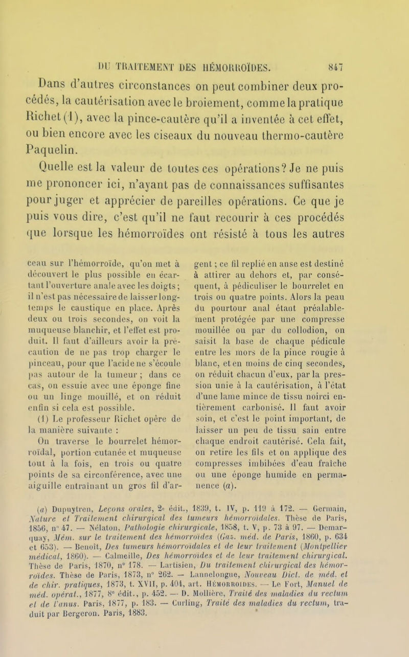 Hans d’autres circonstances on peut combiner deux pro- cédés, la cautérisation avec le broiement, comme la pratique Richet (1), avec la pince-cautère qu’il a inventée à cet effet, ou bien encore avec les ciseaux du nouveau thermo-cautère Paquelin. Quelle est la valeur de toutes ces opérations? Je ne puis me prononcer ici, n’ayant pas de connaissances suffisantes pour juger et apprécier dépareillés opérations. Ce que je puis vous dire, c’est qu’il ne faut recourir à ces procédés que lorsque les hémorroïdes ont résisté à tous les autres cciiu sur l’hémorroïde, qu’on met à découvert le plus possible en écar- tant l’ouverture anale avec les doigts ; il n’est pas nécessaire de laisser long- temps le caustique en place. Après deux ou trois secondes, on voit la muqueuse blanchir, et l’elïét est pro- duit. Il faut d’ailleurs avoir ia pré- caution de ne pas trop charger le pinceau, pour que l’acide ne s’écoule pas autour de la tumeur ; dans ce cas, on essuie avec une éponge fine ou un linge mouillé, et on réduit enfin si cela est possible. (1) Le professeur Richet opère de la manière suivante : On traverse le bourrelet hémor- roïdal, portion-cutanée et muqueuse tout à la fois, en trois ou quatre points de sa circonférence, avec une aiguille entraînant un gros fil d’ar- gent ; ce fil replié en anse est destiné à attirer au dehors et, par consé- quent, à pédiculiser le bourrelet en trois ou quatre points. Alors la peau du pourtour anal étant préalable- ment protégée par une compresse mouillée ou par du collodion, on saisit la base de chaque pédicule entre les mors de la pince rougie à blanc, et en moins de cinq secondes, on réduit chacun d’eux, parla pres- sion unie à la cautérisation, à l’état d’une lame mince de tissu noirci en- tièrement carbonisé. 11 faut avoir soin, et c’est le point important, de laisser un peu de tissu sain entre chaque endroit cautérisé. Gela fait, on retire les fils et on applique des compresses imbibées d’eau fraîche ou une éponge humide en perma- nence (a). (a) Dupuylren, Leçons orales, 2<> édit., 1839, t. IV, p. 119 à 172. — Germain, A'ature et Traitement chirurgical des tumeurs hémorroïdales. Thèse de Paris, 1850, m 47. — Nélaton, Pathologie chirurgicale, 1858, t. V, p. 73 à 97. — Démar- qua}', Mém. sur le traitement des hémorroïdes {Gaz. méd. de Paris, 1860, p. 634 et 653). — lîenoit, Des tumeurs hémorroïdales et de leur traitement (Montpellier médical, 1860). —• Calmeille, Des hémorroïdes et de leur traitement chirurgical. Thèse de Paris, 1870, n° 178. — Lartisien, Du traitement chirurgical des hémor- roïdes. Thèse de Paris, 1873, n° 262. — Lannelongue, Nouveau Dicl. de méd. et de cliir. pratiques, 1873, t. XVII, p. 404, art. Hémorroïdes. — Le Fort, Manuel de méd. opérât., 1877, 8e édit., p. 452. — D. Mollièrc, Traité des maladies du rectum et de l’anus. Paris, 1877, p. 183. — Curling, Traité des maladies du rectum, tra- duit par Bcrgcrou. Paris, 1883.